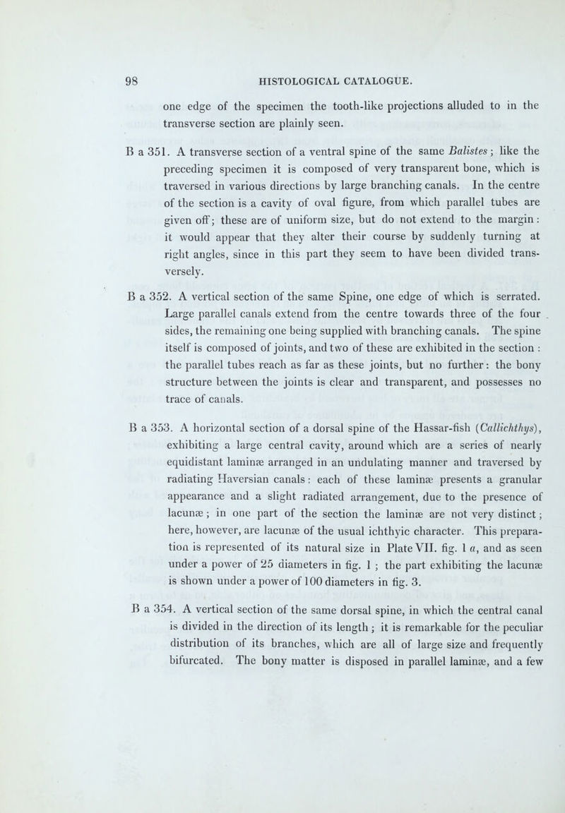 one edge of the specimen the tooth-like projections alluded to in the transverse section are plainly seen. B a 351. A transverse section of a ventral spine of the same Batistes; like the preceding specimen it is composed of very transparent bone, which is traversed in various directions by large branching canals. In the centre of the section is a cavity of oval figure, from which parallel tubes are given off; these are of uniform size, but do not extend to the margin: it would appear that they alter their course by suddenly turning at right angles, since in this part they seem to have been divided trans- versely. B a 352. A vertical section of the same Spine, one edge of which is serrated. Large parallel canals extend from the centre towards three of the four sides, the remaining one being supplied with branching canals. The spine itself is composed of joints, and two of these are exhibited in the section : the parallel tubes reach as far as these joints, but no further: the bony structure between the joints is clear and transparent, and possesses no trace of canals. B a 353. A horizontal section of a dorsal spine of the Hassar-fish (Callichthys), exhibiting a large central cavity, around which are a series of nearly equidistant lamina? arranged in an undulating manner and traversed by radiating Haversian canals: each of these laminae presents a granular appearance and a slight radiated arrangement, due to the presence of lacunas; in one part of the section the laminae are not very distinct; here, however, are lacunae of the usual ichthyic character. This prepara- tion is represented of its natural size in Plate VII. fig. 1 a, and as seen under a power of 25 diameters in fig. 1 ; the part exhibiting the lacunae is shown under a power of 100 diameters in fig. 3. B a 354. A vertical section of the same dorsal spine, in which the central canal is divided in the direction of its length; it is remarkable for the peculiar distribution of its branches, which are all of large size and frequently bifurcated. The bony matter is disposed in parallel laminae, and a few