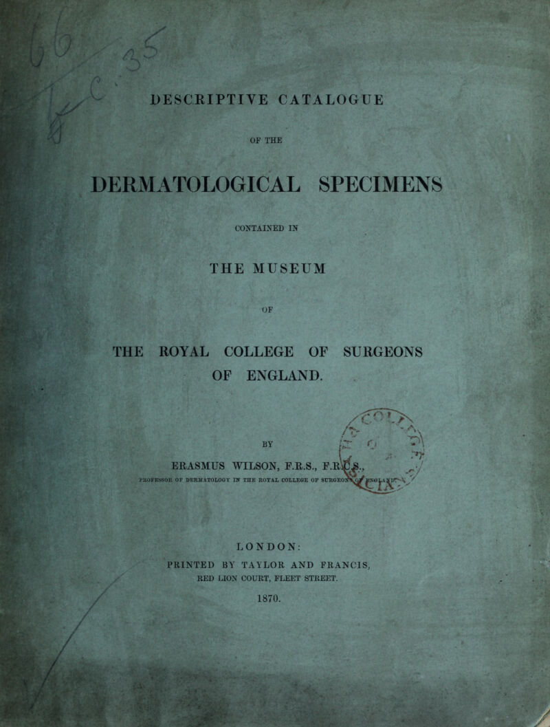 OF THE DERMATOLOGICAL SPECIMENS CONTAINED IN THE MUSEUM OF THE ROYAL COLLEGE OF SURGEONS OF ENGLAND. BY p-' ERASMUS WILSON, F.R.S., F.R^jC^,, PUOFESSOK OF DERMATOLOGY IN THE ROYAL COLLEGE OF StJRGEOIfVQyIfNOlAfiir*-!*^''' LONDON: PRINTED BY TAYLOR AND FRANCIS, RED LION COURT, FLEET STREET. 1870.