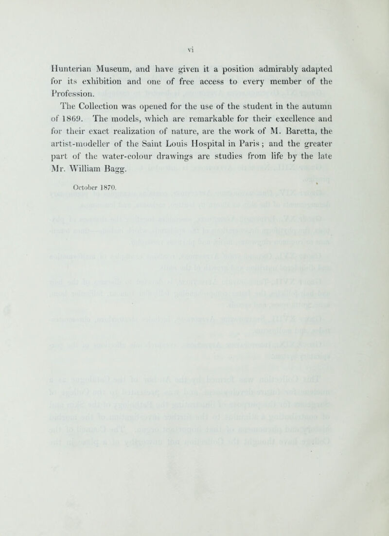 Hunterian Museum, and have given it a position admirably adapted for its exhibition and one of free access to every member of the Profession. Tlie Collection was opened for the use of the student in the autumn of 1869. The models, which are remarkable for their excellence and for their exact realization of nature, are the work of M. Baretta, the artist-modeller of the Saint Louis Hospital in Paris ; and the greater part of the water-colour drawings are studies from life by the late Mr. William Bagg. October 1870.