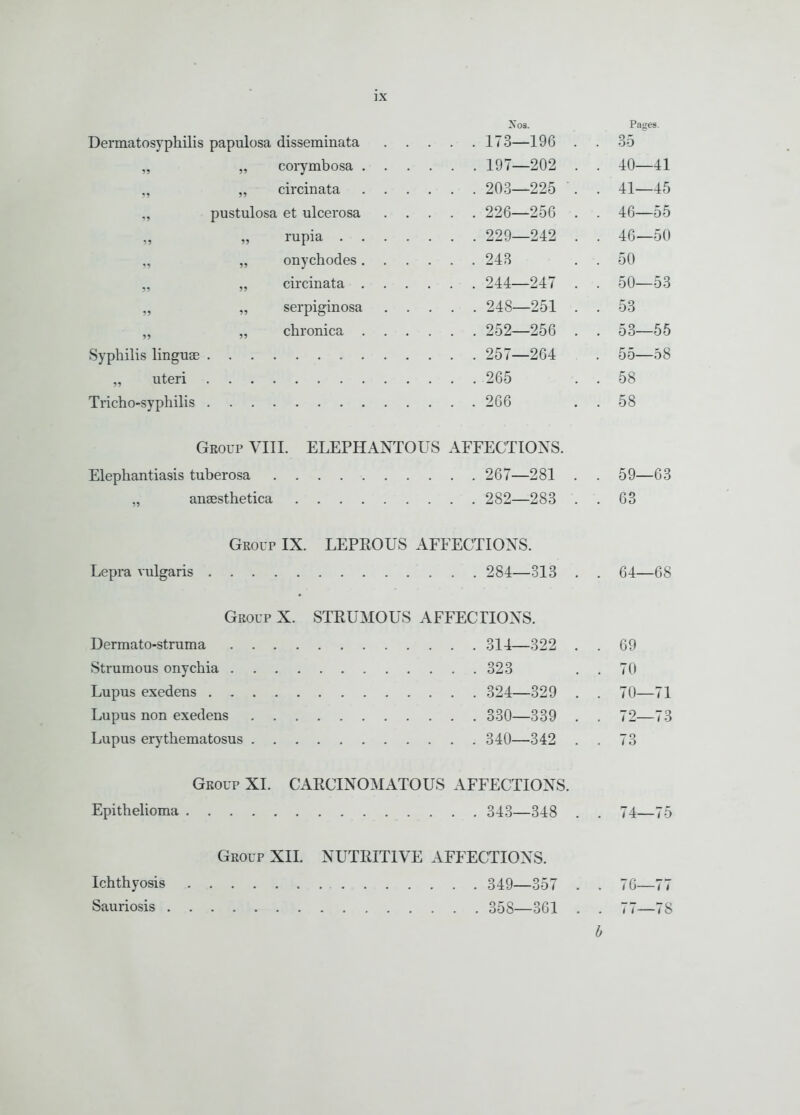 Nos. Pages. Dermatosyphilis papulosa disseminata . . . 173—196 . . 35 corymbosa . . . . 197—202 . . 40—41 5» circinata . . . 203—225 . . 41—45 ?> pustulosa et ulcerosa . . . 226—256 . . 46—55 15 . . . 229—242 . . 46—50 19 onychodes. . . . . 243 . 50 55 . . . 244—247 . . 50—53 55 . . . 248—251 . . 53 5? . . . 252—256 . . 53—55 Syphilis linguae . . . 257—264 . 55—58 „ uteri . . . 265 . 58 Tricho-syphilis ... 266 . 58 Group VIII. ELEPHANTOUS AFFECTIONS. 267—281 . . 59- -63 „ ansesthetica 282—283 . . 63 Group IX. LEPROUS AFFECTIONS. 284—313 . . 64- -68 Group X. STRUMOUS AFFECTIONS. 314—322 . . 69 323 . 70 324—329 . . 70- -71 330 339 . . 72- -73 340—342 . . 73 Group XL CARCINOMATOUS AFFECTIONS. 343 348 . . 74- -75 Group XII. NUTRITIVE AFFECTIONS. 349 357 . . 76- -77 Sauriosis 358 361 . 1 7— -78 0