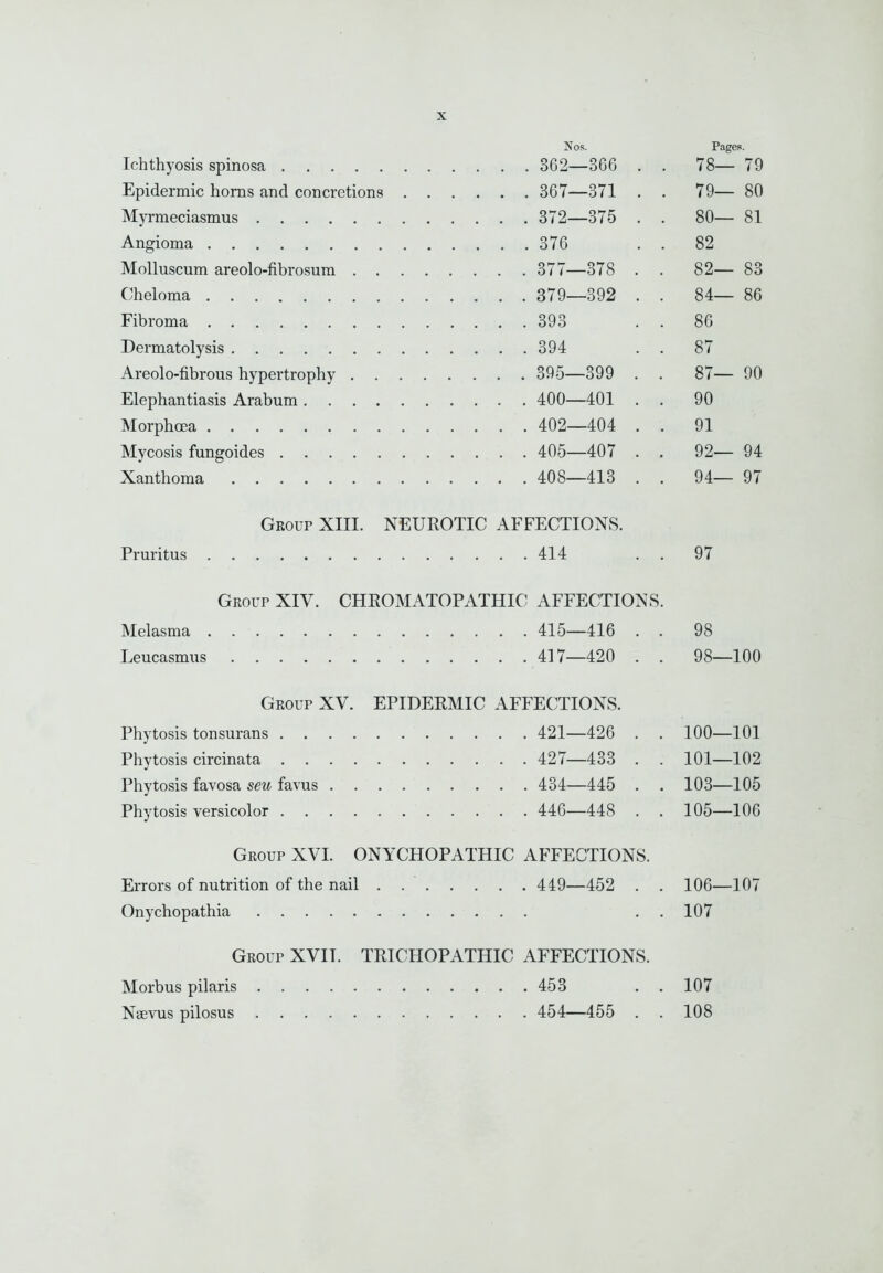 Nos. Pages. Ichthyosis spinosa . . . 362- -366 . . 78- - 79 Epidermic horns and concretions . . . . . . 367- -371 . . 79- - 80 Myrraeciasmus . . . 372- -375 . . 80- - 81 ... 376 • . 82 . . . 377- -378 . . 82- - 83 ('heloma . . . 379- -392 . . 84- - 86 . . .393 . 86 . . .394 . 87 . . . 395- -399 . . 87- - 90 . . . 400- -401 . . 90 . . . 402- -404 . . 91 . . . 405- -407 . . 92- - 94 . . . 408- -413 . . 94— - 97 Gkoup XIII. NEUROTIC AFFECTIONS. Pruritus 414 . . 97 Geoup XIV. CHEOMATOPATHIC AFFECTIONS. Melasma 415—416 . . 98 Leucasmus 417—420 . . 98—100 Group XV. EPIDERMIC AFFECTIONS. Phytosis tonsurans 421—426 . . 100—101 Phytosis circinata 427—433 . . 101—102 Phytosis favosa seu favus 434—445 . . 103—105 Phytosis versicolor 446—448 . . 105—106 Group XVI. ONYCHOPATHIC AFFECTIONS. Errors of nutrition of the nail . 449—452 . . 106—107 Onychopathia ..107 Group XVII. TRICHOPATHIC AFFECTIONS. Morbus pilaris 453 . . 107 Nsevus pilosus 454—455 . . 108