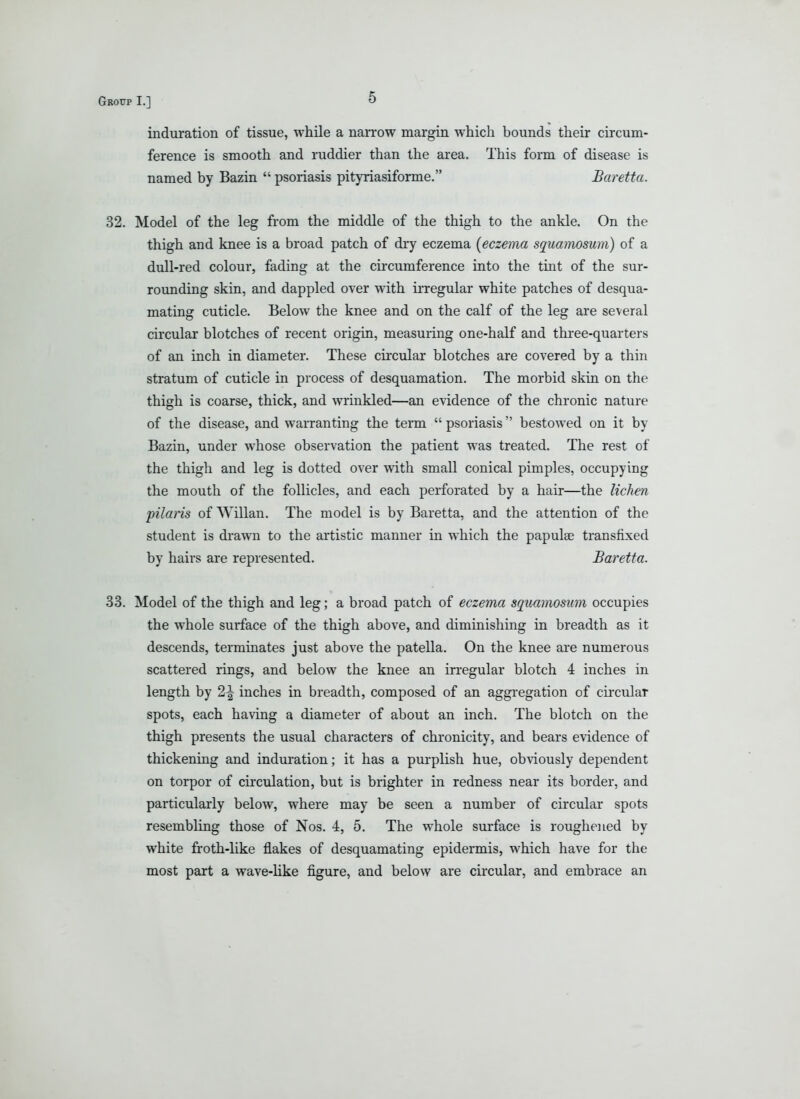 induration of tissue, while a narrow margin which bounds their circum- ference is smooth and ruddier than the area. This form of disease is named by Bazin  psoriasis pityriasiforme. Baretta. 32. Model of the leg from the middle of the thigh to the ankle. On the thigh and knee is a broad patch of dry eczema [eczema squamosum) of a dull-red colour, fading at the cii-cumference into the tint of the sur- rounding skin, and dappled over with irregular white patches of desqua- mating cuticle. Below the knee and on the calf of the leg are several circular blotches of recent origin, measuring one-half and three-quarters of an inch in diameter. These circular blotches are covered by a thin stratum of cuticle in process of desquamation. The morbid skin on the thigh is coarse, thick, and wrinkled—an evidence of the chronic nature of the disease, and warranting the term  psoriasis bestowed on it by Bazin, under whose observation the patient was treated. The rest of the thigh and leg is dotted over with small conical pimples, occupying the mouth of the follicles, and each perforated by a hair—the lichen pilaris of Willan. The model is by Baretta, and the attention of the student is di-awn to the artistic manner in which the papulae transfixed by hairs are represented. Baretta. 33. Model of the thigh and leg; a broad patch of eczema squamosum occupies the whole surface of the thigh above, and diminishing in breadth as it descends, terminates just above the patella. On the knee are numerous scattered rings, and below the knee an irregular blotch 4 inches in length by 2^ inches in breadth, composed of an aggregation of circular spots, each having a diameter of about an inch. The blotch on the thigh presents the usual characters of chronicity, and bears evidence of thickening and induration; it has a purplish hue, obviously dependent on torpor of circulation, but is brighter in redness near its border, and particularly below, where may be seen a number of circular spots resembling those of Nos. 4, 5. The whole surface is roughe^ied by white froth-like flakes of desquamating epidermis, which have for the most part a wave-like figure, and below are circular, and embrace an