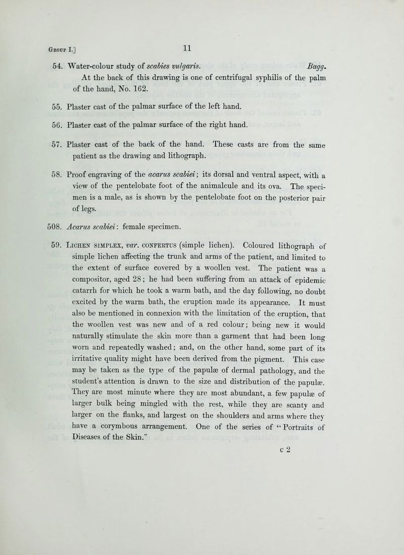 54. Water-colour study of scabies vulgaris. ^o^gg- At the back of this drawing is one of centrifugal syphilis of the palm of the hand, No. 162. 55. Plaster cast of the palmar surface of the left hand. 56. Plaster cast of the palmar surface of the right hand. 57. Plaster cast of the back of the hand. These casts are from the same patient as the drawing and lithograph. 58. Proof engraving of the acarus scabiei; its dorsal and ventral aspect, with a view of the pentelobate foot of the animalcule and its ova. The speci- men is a male, as is shown by the pentelobate foot on the posterior pair of legs. 508. Acarus scabiei: female specimen. 59. LiCHEiT SIMPLEX, var. confertus (simple lichen). Coloured lithograph of simple lichen affecting the trunk and arms of the patient, and limited to the extent of surface covered by a woollen vest. The patient was a compositor, aged 28; he had been suffering from an attack of epidemic catarrh for which he took a warm bath, and the day following, no doubt excited by the warm bath, the eruption made its appearance. It must also be mentioned in connexion with the limitation of the eruption, that the woollen vest was new and of a red colour; being new it would naturally stimulate the skin more than a garment that had been long worn and repeatedly washed; and, on the other hand, some part of its irritative quality might have been derived from the pigment. This case may be taken as the type of the papulae of dermal pathology, and the student's attention is drawn to the size and distribution of the papula. They are most minute where they are most abundant, a few papulse of larger bulk being mingled with the rest, while they are scanty and larger on the flanks, and largest on the shoulders and arms where they have a corymbous arrangement. One of the series of Portraits of Diseases, of the Skin.