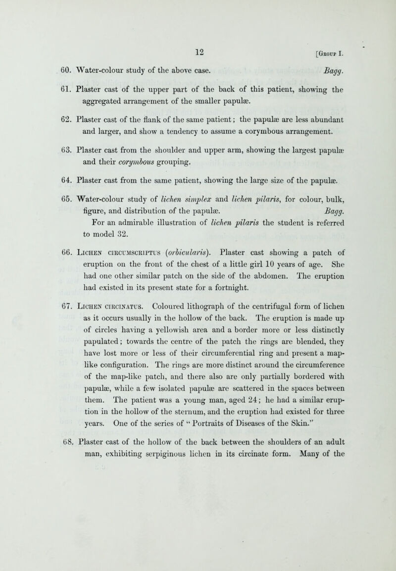 61. Plaster cast of the upper part of the back of this patient, showing the aggregated arrangement of the smaller papulae. 62. Plaster cast of the flank of the same patient; the papulae are less abundant and larger, and show a tendency to assume a corymbous arrangement. 63. Plaster cast from the shoulder and upper arm, showing the largest papulae and their corymbous grouping. 64. Plaster cast from the same patient, showing the large size of the papulae. 65. Water-colour study of lichen simjilex and lichen pilaris, for colour, bulk, figure, and distribution of the papulae. So^fjg- For an admirable illustration of lichen j^ilaris the student is referred to model 32. 66. Lichen circumscriptus [orbicularis). Plaster cast showing a patch of eruption on the front of the chest of a little girl 10 years of age. She had one other similar patch on the side of the abdomen. The eruption had existed in its present state for a fortnight. 67. Lichen circinatus. Coloured lithograph of the centrifugal form of lichen as it occurs usually in the hollow of the back. The eruption is made up of circles having a yellowish area and a border more or less distinctly papulated; towards the centre of the patch the rings are blended, they have lost more or less of their circumferential ring and present a map- like configuration. The rings are more distinct around the circumference of the map-like patch, and there also are only partially bordered with papulae, while a few isolated papulae are scattered in the spaces between them. The patient was a young man, aged 24; he had a similar erup- tion in the hollow of the sternum, and the eruption had existed for three years. One of the series of Portraits of Diseases of the Skin. 68. Plaster cast of the hollow of the back between the shoulders of an adult man, exhibiting serpiginous lichen in its circinate form. Many of the [Geoup I.