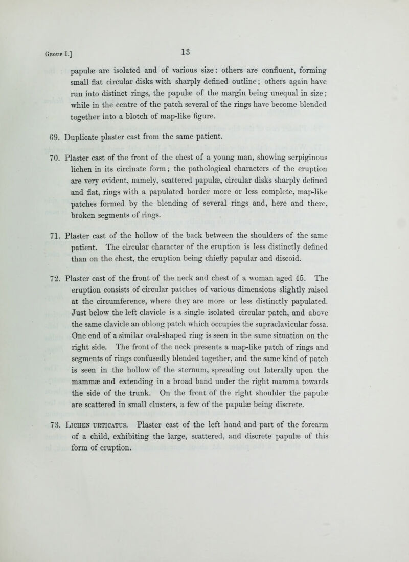 papulae are isolated and of various size; others are confluent, forming small flat circular disks with sharply defined outline; others again have run into distinct rings, the papulae of the margin being unequal in size; while in the centre of the patch several of the rings have become blended together into a blotch of map-like figure. 69. Duplicate plaster cast from the same patient. 70. Plaster cast of the front of the chest of a young man, showing serpiginous lichen in its circinate form; the pathological characters of the eruption are very e\'ident, namely, scattered papulae, circular disks sharply defined and flat, rings with a papulated border more or less complete, map-like patches formed by the blending of several rings and, here and there, broken segments of rings. 71. Plaster cast of the hollow of the back between the shoulders of the same patient. The circular character of the eruption is less distinctly defined than on the chest, the eruption being chiefly papular and discoid. 72. Plaster cast of the front of the neck and chest of a woman aged 45. The eruption consists of circular patches of various dimensions slightly raised at the circumference, where they are more or less distinctly papulated. Just below the left clavicle is a single isolated circular patch, and above the same clavicle an oblong patch which occupies the supraclavicular fossa. One end of a similar oval-shaped ring is seen in the same situation on the light side. The front of the neck presents a map-like patch of rings and segments of rings confusedly blended together, and the same kind of patch is seen in the hollow of the sternum, spreading out laterally upon the mammae and extending in a broad band under the right mamma towards the side of the trunk. On the front of the right shoulder the papulae are scattered in small clusters, a few of the papulae being discrete. 73. Lichen urticatus. Plaster cast of the left hand and part of the forearm of a child, exhibiting the large, scattered, and discrete papulae of this form of eruption.