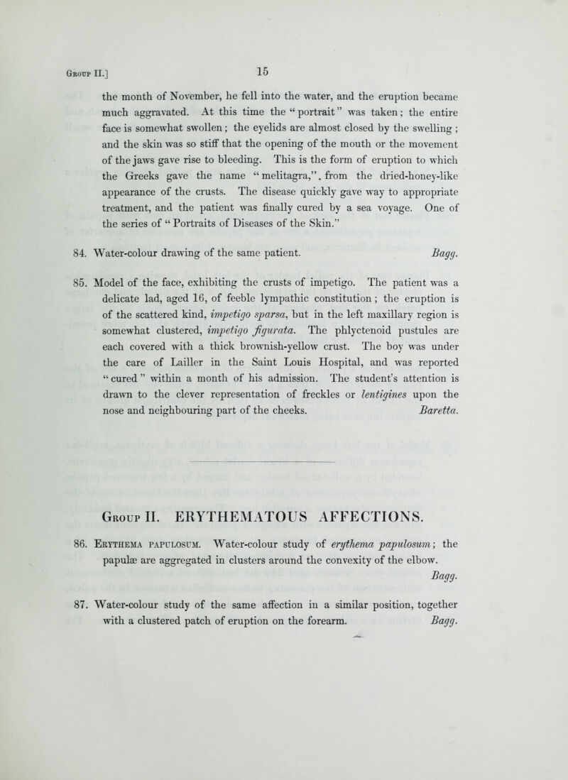 the month of November, he fell into the water, and the eruption became much aggravated. At this time the  portrait was taken; the entire face is somewhat swollen; the eyelids are almost closed by the swelling ; and the skin was so stiff that the opening of the mouth or the movement of the jaws gave rise to bleeding. This is the form of eruption to which the Greeks gave the name  melitagra,. from the dried-honey-like appearance of the crusts. The disease quickly gave way to appropriate treatment, and the patient was finally cured by a sea voyage. One of the series of  Portraits of Diseases of the Skin. 84. Water-colour drawing of the same patient. Sagg. 85. Model of the face, exhibiting the crusts of impetigo. The patient was a delicate lad, aged 16, of feeble lympathic constitution; the eruption is of the scattered kind, impetigo sparsa, but in the left maxillary region is somewhat clustered, impetigo figurata. The phlyctenoid pustules are each covered with a thick brownish-yellow crust. The boy was under the care of Lailler in the Saint Louis Hospital, and was reported  cured  within a month of his admission. The student's attention is drawn to the clever representation of freckles or lentigines upon the nose and neighbouring part of the cheeks. Baretta. Group II. ERYTHEMATOUS AFFECTIONS. 86. Erythema papulosum. Water-colour study of erythema papulosum; the papulae are aggregated in clusters around the convexity of the elbow. JBagg. 87. Water-colour study of the same affection in a similar position, together with a clustered patch of eruption on the forearm. ^(^gff-