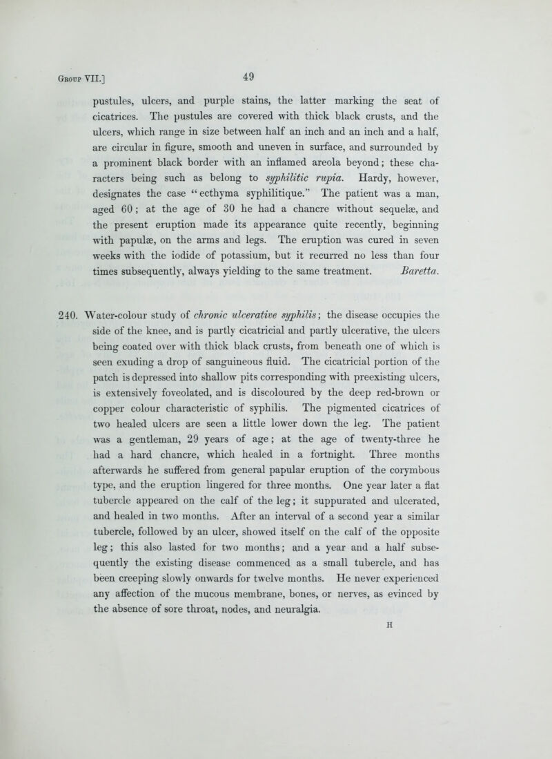 pustules, ulcers, and purple stains, the latter marking the seat of cicatrices. The pustules are covered with thick black crusts, and the ulcers, which range in size between half an inch and an inch and a half, are circular in figure, smooth and uneven in surface, and surrounded by a prominent black border with an inflamed areola beyond; these cha- racters being such as belong to syphilitic rupia. Hardy, however, designates the case ecthyma syphilitique. The patient was a man, aged 60 ; at the age of 30 he had a chancre without sequelae, and the present eruption made its appearance quite recently, beginning with papulse, on the arms and legs. The eruption was cured in seven weeks with the iodide of potassium, but it recurred no less than four times subsequently, always yielding to the same treatment. Baretta. 240. Water-colour study of chronic ulcerative syphilis; the disease occupies the side of the knee, and is partly cicatricial and partly ulcerative, the ulcers being coated over with thick black crusts, from beneath one of which is seen exuding a drop of sanguineous fluid. The cicatricial portion of the patch is depressed into shallow pits corresponding with preexisting ulcers, is extensively foveolated, and is discoloured by the deep red-brown or copper colour characteristic of syphilis. The pigmented cicatrices of two healed ulcers are seen a little lower down the leg. The patient was a gentleman, 29 years of age; at the age of twenty-three he had a hard chancre, which healed in a fortnight. Three months afterwards he sufiered from general papular eruption of the corymbous type, and the eruption lingered for three months. One year later a flat tubercle appeared on the calf of the leg; it suppurated and ulcerated, and healed in two months. After an intei-val of a second year a similar tubercle, followed by an ulcer, showed itself on the calf of the opposite leg; this also lasted for two months; and a year and a half subse- quently the existing disease commenced as a small tubercle, and has been creeping slowly onwards for twelve months. He never experienced any afiection of the mucous membrane, bones, or nerves, as evinced by the absence of sore throat, nodes, and neuralgia. H