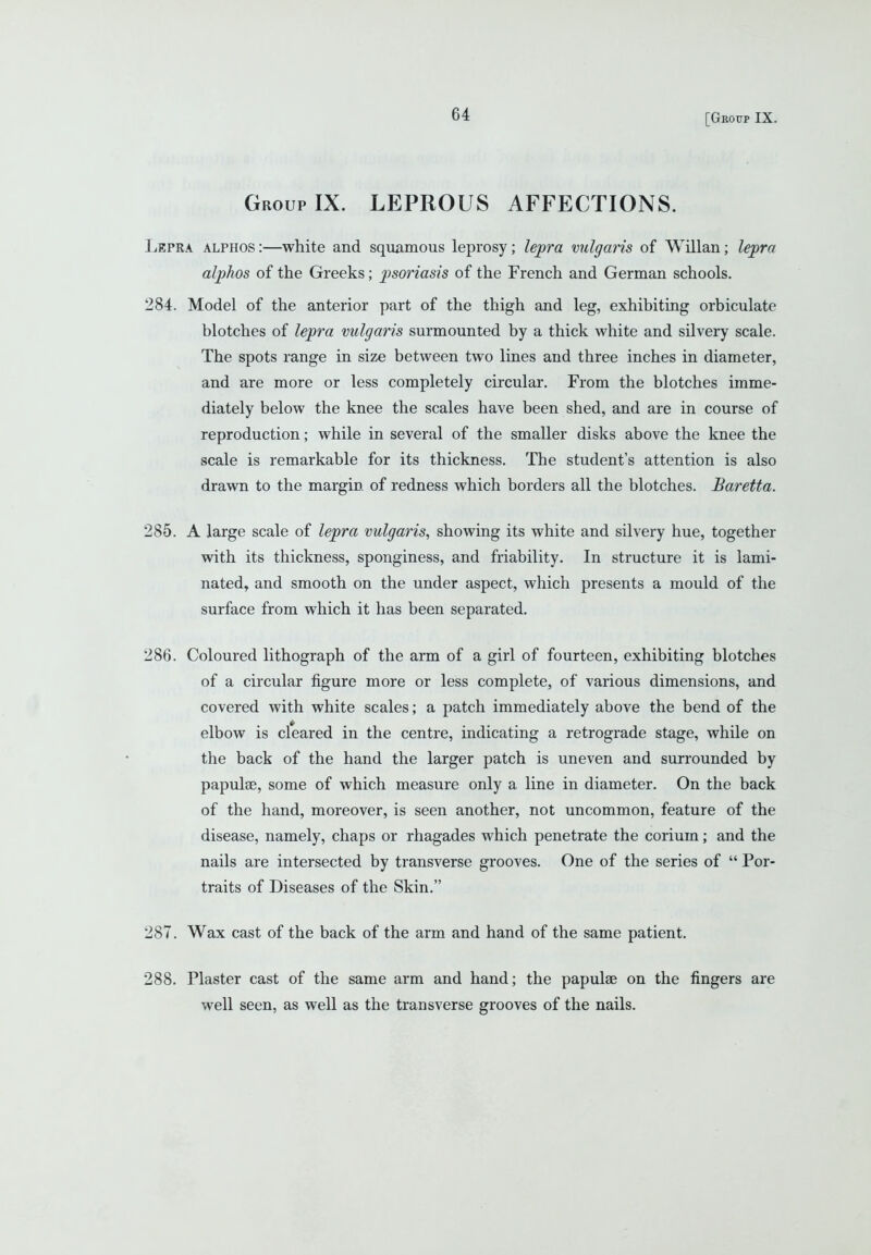 [Geoitp IX. Group IX. LEPROUS AFFECTIONS. Lepra alphos :—white and squamous leprosy; lepra vulgaris of Willan; lepra alphos of the Greeks; psoriasis of the French and German schools. 284. Model of the anterior part of the thigh and leg, exhibiting orbiculate blotches of lepra vulgaris surmounted by a thick white and silvery scale. The spots range in size between two lines and three inches in diameter, and are more or less completely circular. From the blotches imme- diately below the knee the scales have been shed, and are in course of reproduction; while in several of the smaller disks above the knee the scale is remarkable for its thickness. The student's attention is also drawn to the margin of redness which borders all the blotches. Baretta. 285. A large scale of lepra vulgaris, showing its white and silvery hue, together with its thickness, sponginess, and friability. In structure it is lami- nated^ and smooth on the under aspect, which presents a mould of the surface from which it has been separated. 286. Coloured lithograph of the arm of a girl of fourteen, exhibiting blotches of a circular figure more or less complete, of various dimensions, and covered with white scales; a patch immediately above the bend of the elbow is cleared in the centre, indicating a retrograde stage, while on the back of the hand the larger patch is uneven and surrounded by papulae, some of which measure only a line in diameter. On the back of the hand, moreover, is seen another, not uncommon, feature of the disease, namely, chaps or rhagades which penetrate the corium; and the nails are intersected by transverse grooves. One of the series of  Por- traits of Diseases of the Skin. 287. Wax cast of the back of the arm and hand of the same patient. 288. Plaster cast of the same arm and hand; the papulae on the fingers are well seen, as well as the transverse grooves of the nails.