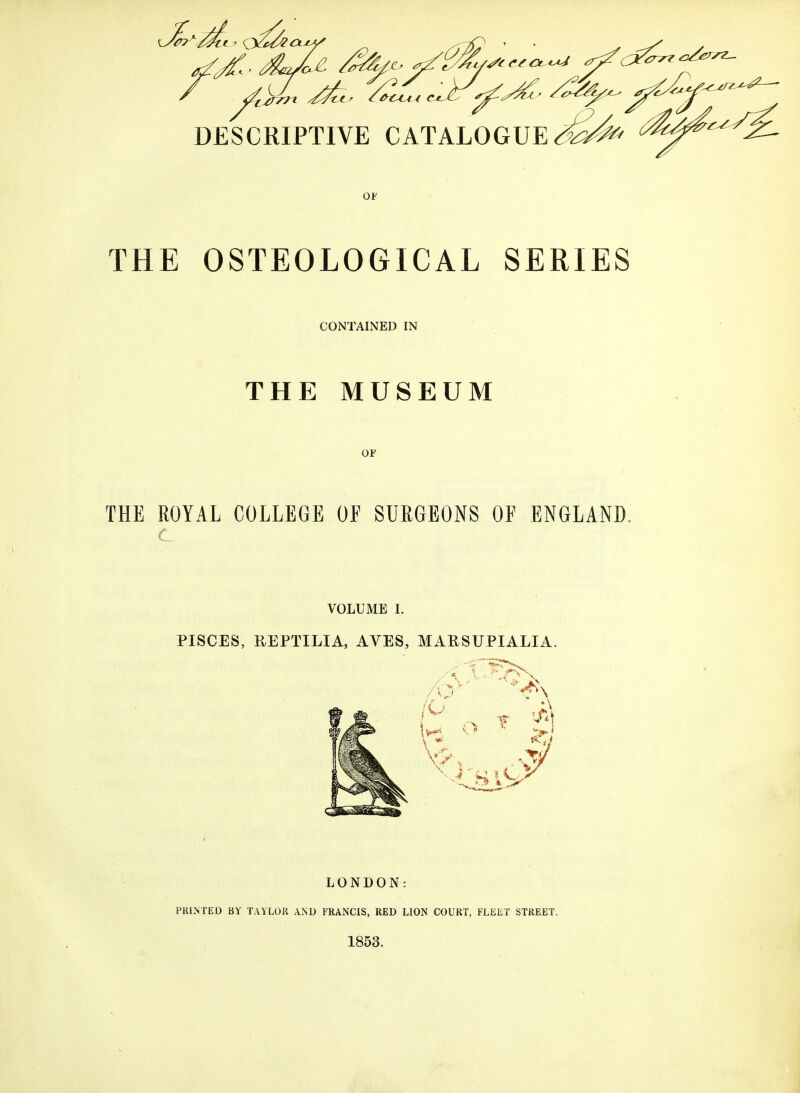 THE OSTEOLOGICAL SERIES CONTAINED IN THE MUSEUM OF THE ROYAL COLLEGE OF SURGEONS OF ENGLAND. VOLUME I. PISCES, REPTILIA, AVES, MARSUPIALIA. LONDON: PRINTED BY TAYLOR AND FRANCIS, RED LION COURT, FLEET STREET. 1853.