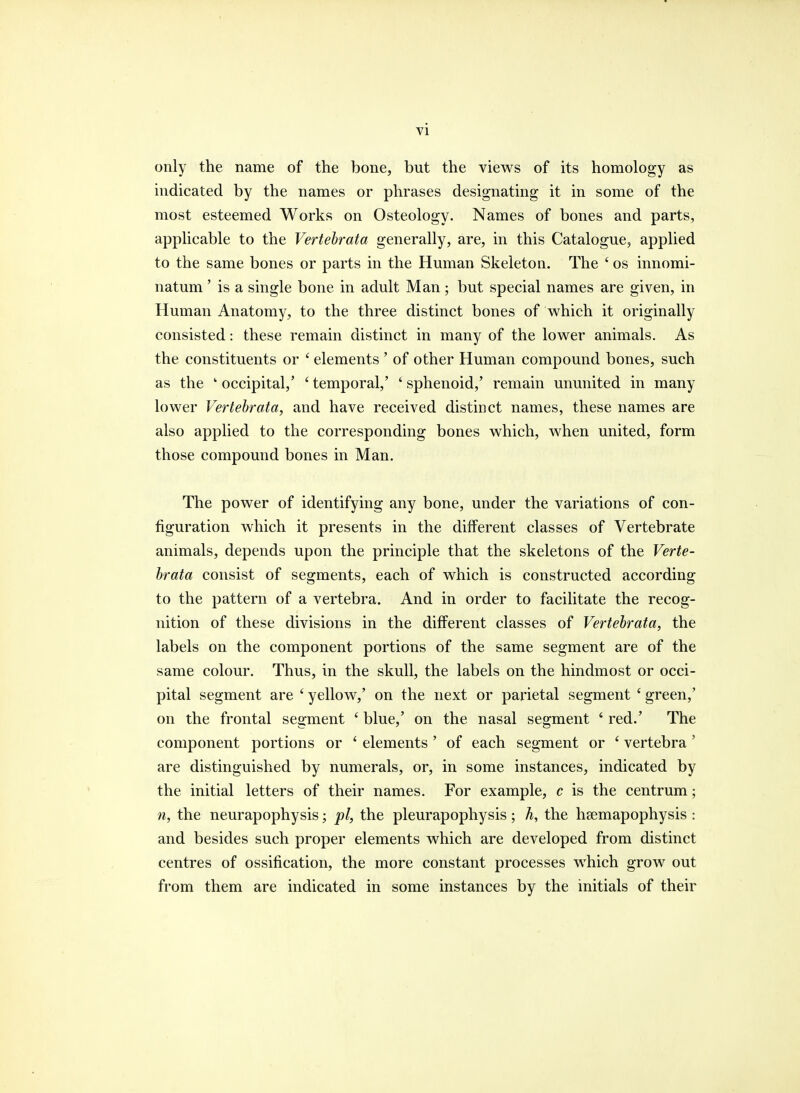 only the name of the bone, but the views of its homology as indicated by the names or phrases designating it in some of the most esteemed Works on Osteology. Names of bones and parts, applicable to the Vertebrata generally, are, in this Catalogue, applied to the same bones or parts in the Human Skeleton. The ■ os innomi- natum' is a single bone in adult Man; but special names are given, in Human Anatomy, to the three distinct bones of which it originally consisted: these remain distinct in many of the lower animals. As the constituents or ' elements ' of other Human compound bones, such as the k occipital,' ' temporal,' ' sphenoid,' remain ununited in many lower Vertebrata, and have received distinct names, these names are also applied to the corresponding bones which, when united, form those compound bones in Man. The power of identifying any bone, under the variations of con- figuration which it presents in the different classes of Vertebrate animals, depends upon the principle that the skeletons of the Verte- brata consist of segments, each of which is constructed according to the pattern of a vertebra. And in order to facilitate the recog- nition of these divisions in the different classes of Vertebrata, the labels on the component portions of the same segment are of the same colour. Thus, in the skull, the labels on the hindmost or occi- pital segment are ' yellow,' on the next or parietal segment ' green,' on the frontal segment ' blue,' on the nasal segment 6 red.' The component portions or ' elements ' of each segment or ' vertebra' are distinguished by numerals, or, in some instances, indicated by the initial letters of their names. For example, c is the centrum; n, the neurapophysis; pi, the pleurapophysis; h, the hsemapophysis : and besides such proper elements which are developed from distinct centres of ossification, the more constant processes which grow out from them are indicated in some instances by the initials of their