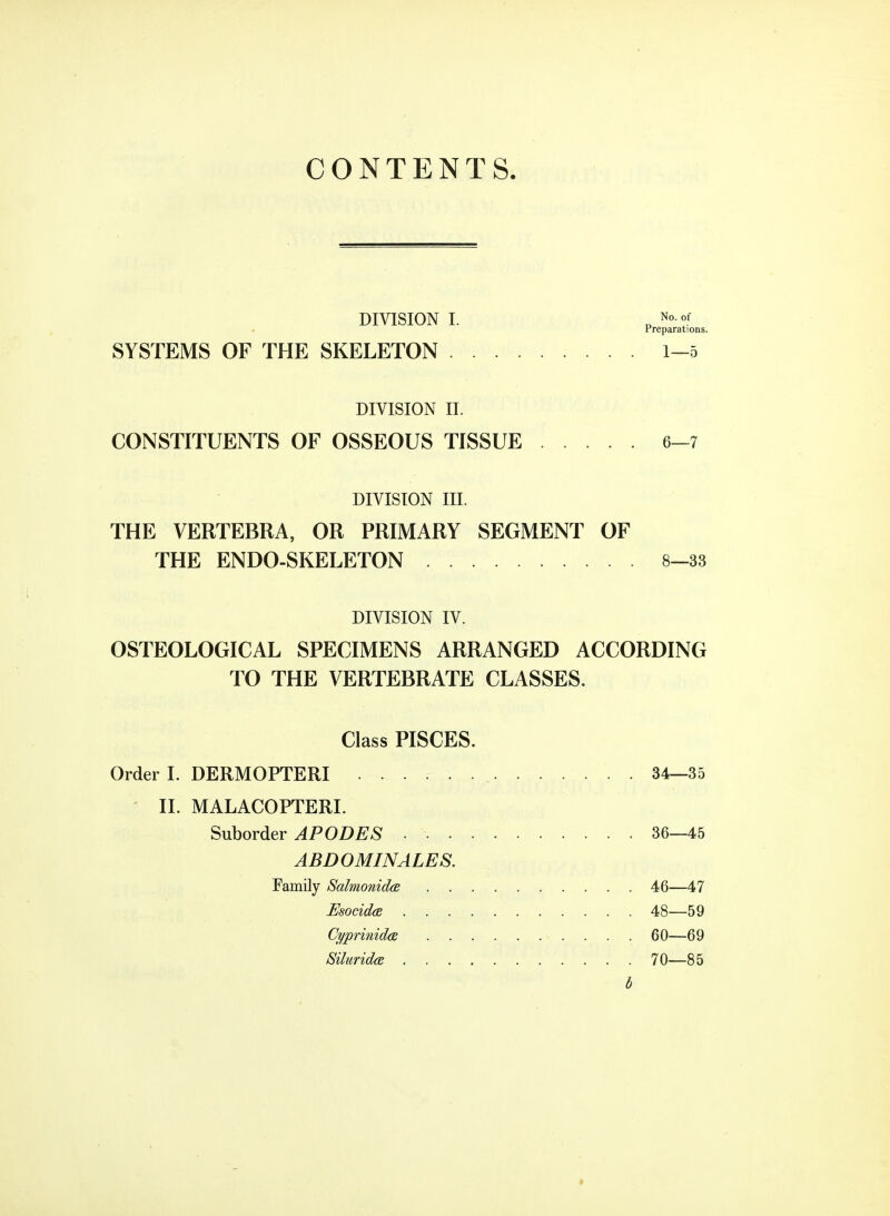 CONTENTS. DIVISION I. „ Preparations. SYSTEMS OF THE SKELETON 1-5 DIVISION II. CONSTITUENTS OF OSSEOUS TISSUE 6-7 DIVISION III. THE VERTEBRA, OR PRIMARY SEGMENT OF THE ENDO-SKELETON 8-33 DIVISION IV. OSTEOLOGICAL SPECIMENS ARRANGED ACCORDING TO THE VERTEBRATE CLASSES. Class PISCES. Order I. DERMOPTERI _ 34—35 II. MALACOPTERI. Suborder APODES ■ 36—45 ABDOMINALES. Family Salmonida 46—47 Esocida 48—59 Cyprinidas 60—69 Siluridce 70—85 b