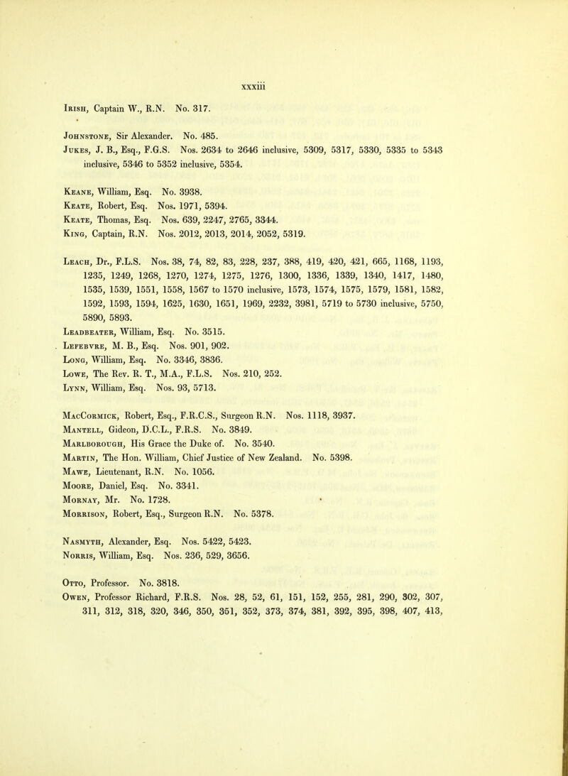 Irish, Captain W., R.N. No. 317. Johnstone, Sir Alexander. No. 485. Jukes, J. B., Esq., F.G.S. Nos. 2634 to 2646 inclusive, 5309, 5317, 5330, 5335 to 5343 inclusive, 5346 to 5352 inclusive, 5354. Keane, William, Esq. No. 3938. Keate, Robert, Esq. Nos. 1971, 5394. Keate, Thomas, Esq. Nos. 639, 2247, 2765, 3344. King, Captain, R.N. Nos. 2012, 2013, 2014, 2052, 5319. Leach, Dr., F.L.S. Nos. 38, 74, 82, 83, 228, 237, 388, 419, 420, 421, 665, 1168, 1193, 1235, 1249, 1268, 1270, 1274, 1275, 1276, 1300, 1336, 1339, 1340, 1417, 1480, 1535, 1539, 1551, 1558, 1567 to 1570 inclusive, 1573, 1574, 1575, 1579, 1581, 1582, 1592, 1593, 1594, 1625, 1630, 1651, 1969, 2232, 3981, 5719 to 5730 inclusive, 5750, 5890, 5893. Leadbeater, William, Esq. No. 3515. Lefebvre, M. B., Esq. Nos. 901, 902. Long, William, Esq. No. 3346, 3836. Lowe, The Rev. R. T., M.A., F.L.S. Nos. 210, 252. Lynn, William, Esq. Nos. 93, 5713. MacCormick, Robert, Esq., F.R.C.S., Surgeon R.N. Nos. 1118, 3937. Mantell, Gideon, D.C.L., F.R.S. No. 3849. Marlborough, His Grace the Duke of. No. 3540. Martin, The Hon. William, Chief Justice of New Zealand. No. 5398. Ma we, Lieutenant, R.N. No. 1056. Moore, Daniel, Esq. No. 3341. Mornay, Mr. No. 1728. Morrison, Robert, Esq., Surgeon R.N. No. 5378. Nasmyth, Alexander, Esq. Nos. 5422, 5423. Norris, William, Esq. Nos. 236, 529, 3656. Otto, Professor. No. 3818. Owen, Professor Richard, F.R.S. Nos. 28, 52, 61, 151, 152, 255, 281, 290, 302, 307, 311, 312, 318, 320, 346, 350, 351, 352, 373, 374, 381, 392, 395, 398, 407, 413,