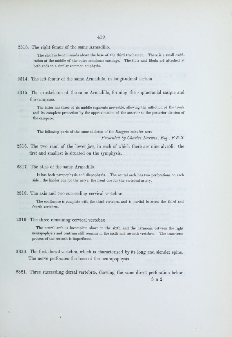 2313. The right femui' of the same Armadillo. The shaft is bent inwards above the base of the third trochanter. There is a small ossifi- cation at the middle of the outer semilunar cartilage. The tibia and fibula are attached at both ends to a similar common epiphysis. 2314. The left femm* of the same Armadillo, in longitudinal section. 2315. The exoskeleton of the same Armadillo, forming the supracranial casque and the carapace. The latter has three of its middle segments moveable, allowing the inflection of the trunk and its complete protection by the approximation of the anterior to the posterior di\'ision of the carapace. The following parts of the same skeleton of the Dasypus minutus were Presented by Charles Darwin, Esq., F.R.S. 2316. The two rami of the lower jaw, in each of which there are nine alveoh: the first and smallest is situated on the symphysis. 2317. The atlas of the same Armadillo. It has both parapophysis and diapophysis. The neural arch has two perforations on each side; the hinder one for the nerve, the front one for the vertebral artery. 2318. The axis and two succeeding cervical vertebrae. The confluence is complete with the third vertebra, and is partial between the third and fourth vertebrae. 2319. The three remaining cervical vertebrae. The neural arch is incomplete above in the sixth, and the harmonia between the right neurapophysis and centrum stiU remains in the sixth and seventh vertebrae. The transverse process of the seventh is imperforate. 2320. The first dorsal vertebra, which is characterized by its long and slender spine. The nerve perforates the base of the neurapophysis. 2321. Three succeeding dorsal vertebrae, showing the same direct perforation below 3 H 2