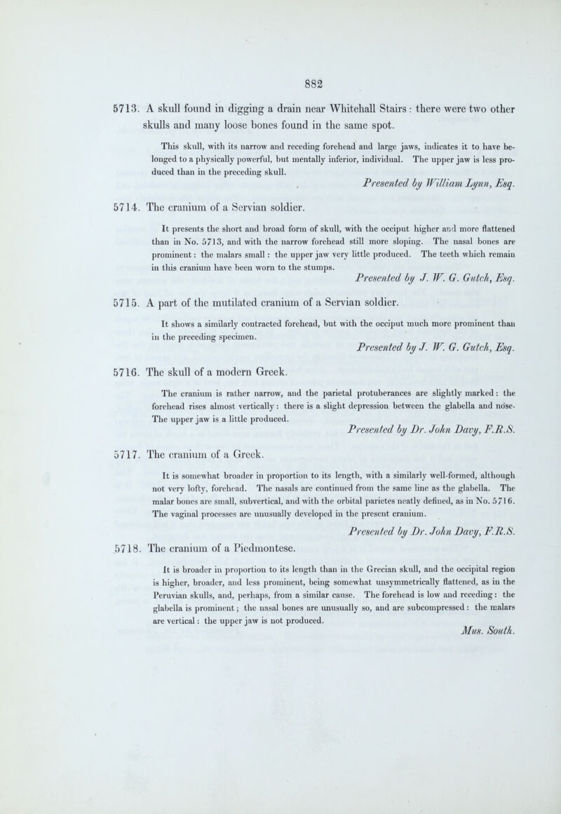 5713. A skull found in digging a drain near Whitehall Stairs : there were two other skulls and many loose bones found in the same spot. This skull, with its narrow and receding forehead and large jaws, indicates it to have be- longed to a physically powerful, but mentally inferior, individual. The upper jaw is less pro- duced than in the preceding skull. Presented hy William Lynn, Esq. 5714. The cranium of a Servian soldier. It presents the short and broad form of skull, with the occiput higher and more flattened than in No. 5713, and with the narrow forehead still more sloping. The nasal bones are prominent: the malars small: the upper jaw very little produced. The teeth which remain in this cranium have been worn to the stumps. Presented hy J. W. G. Gatch, Esq. 5715. A part of the mutilated cranium of a Servian soldier. It shows a similarly contracted forehead, but vnth the occiput much more prominent than in the preceding specimen. Presented by J. W. G. Gutch, Esq. 5716. The skull of a modern Greek. The cranium is rather narrow, and the parietal protuberances are slightly marked: the forehead rises almost vertically: there is a slight depression between the glabella and nose. The upper jaw is a little produced. Presented by Br. John Davy, F.R.8. 5717. The cranium of a Greek. It is somewhat broader in proportion to its length, with a similarly well-formed, although not very lofty, forehead. The nasals are continued from the same line as the glabella. The malar bones are small, subvertical, and with the orbital parietes neatly defined, as in No. 5/16. The vaginal processes are unusually developed in the present cranium. Presented by Dr. John Davy, F.B.S. ,5718. The cranium of a Piedmontese. It is broader in proportion to its length than in the Grecian skull, and the occipital region is higher, broader, and less prominent, being somewhat unsymmetrically flattened, as in the Peruvian skulls, and, perhaps, from a similar cause. The forehead is low and receding: the glabella is prominent; the nasal bones are unusually so, and are subcompressed: the malars are vertical: the upper jaw is not produced. Mus. South.