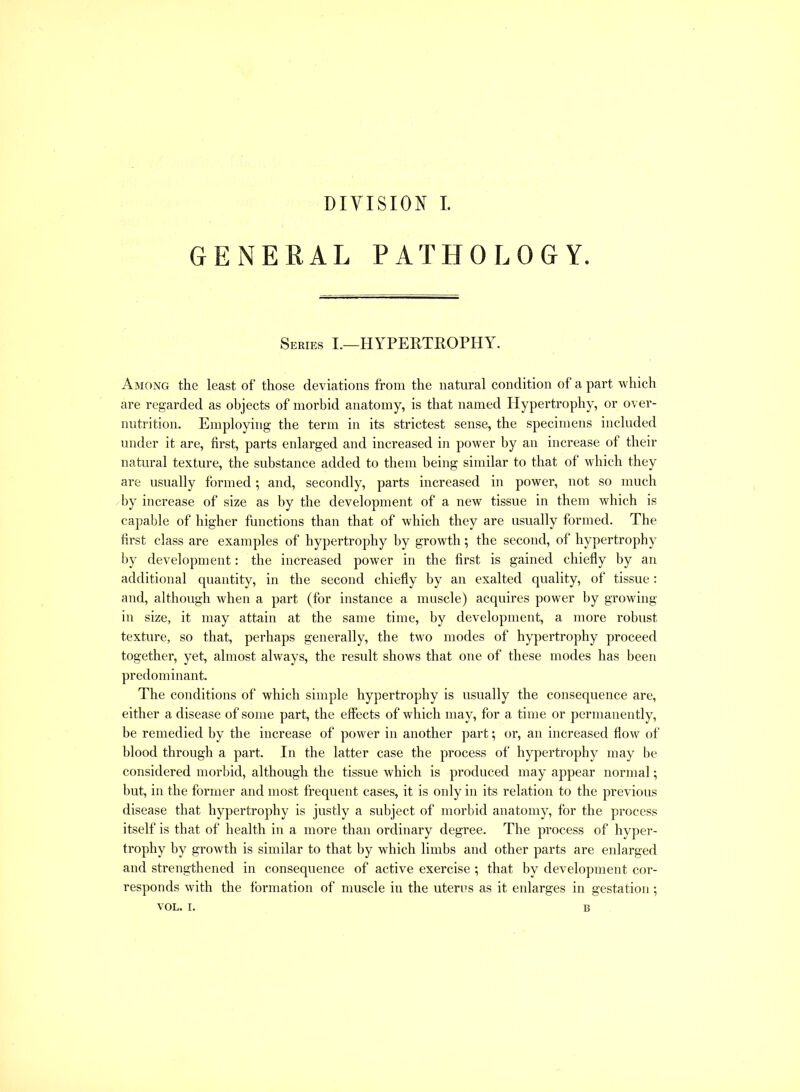 GENERAL PATHOLOGY. Series I.—HYPERTROPHY. Among the least of those deviations from the natural condition of a part which are regarded as objects of morbid anatomy, is that named Hypertrophy, or over- nutrition. Employing the term in its strictest sense, the specimens included under it are, first, parts enlarged and increased in power by an increase of their natural texture, the substance added to them being similar to that of which they are usually formed; and, secondly, parts increased in power, not so much by increase of size as by the development of a new tissue in them which is capable of higher functions than that of which they are usually formed. The first class are examples of hypertrophy by growth; the second, of hypertrophy by development: the increased power in the first is gained chiefly by an additional quantity, in the second chiefly by an exalted quality, of tissue: and, although when a part (for instance a muscle) acquires power by growing in size, it may attain at the same time, by development, a more robust texture, so that, perhaps generally, the two modes of hypertrophy proceed together, yet, almost always, the result shows that one of these modes has been predominant. The conditions of which simple hypertrophy is usually the consequence are, either a disease of some part, the effects of which may, for a time or permanently, be remedied by the increase of power in another part; or, an increased flow of blood through a part. In the latter case the process of hypertrophy may be considered morbid, although the tissue which is produced may appear normal; but, in the former and most frequent cases, it is only in its relation to the previous disease that hypertrophy is justly a subject of morbid anatomy, for the process itself is that of health in a more than ordinary degree. The process of hyper- trophy by growth is similar to that by which limbs and other parts are enlarged and strengthened in consequence of active exercise ; that by development cor- responds with the formation of muscle in the uteres as it enlarges in gestation; VOL. I. B