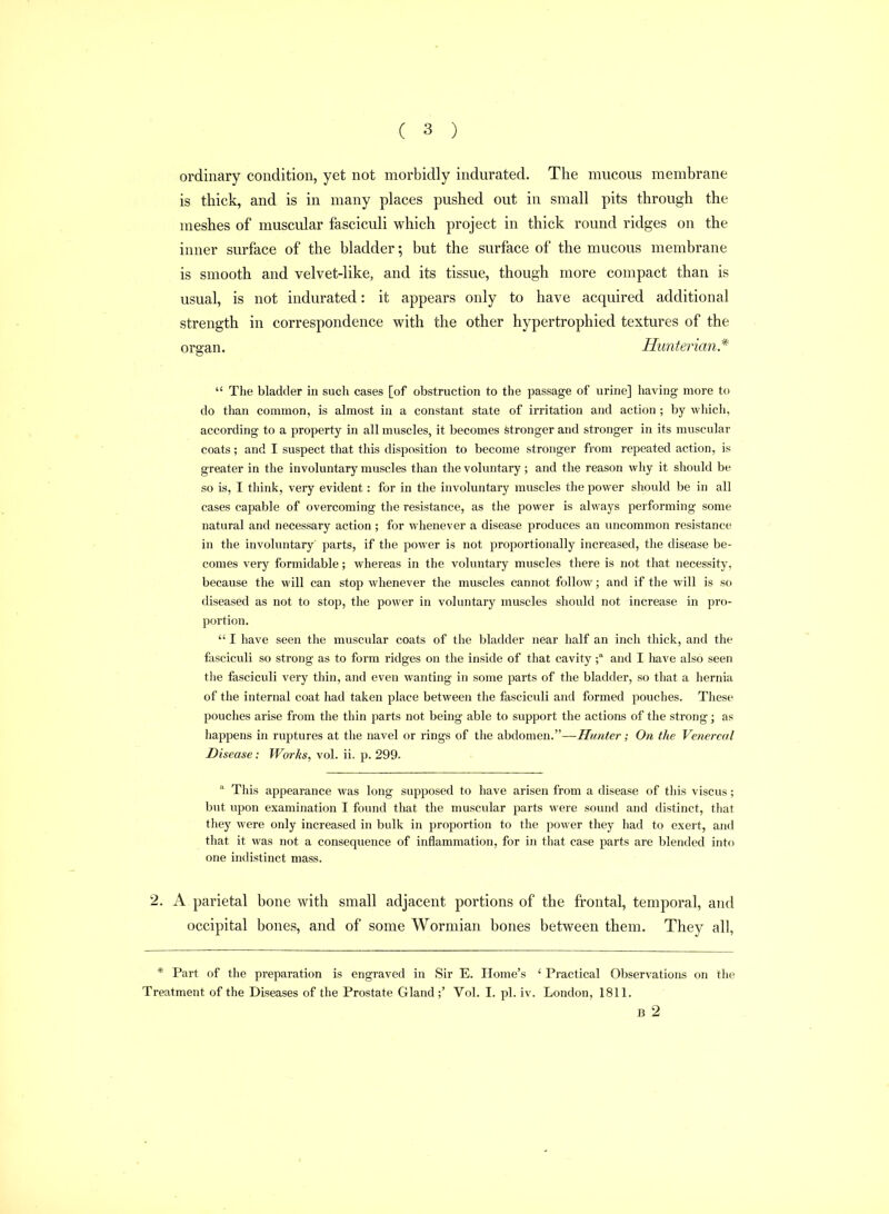 ordinary condition, yet not morbidly indurated. The mucous membrane is thick, and is in many places pushed out in small pits through the meshes of muscular fasciculi which project in thick round ridges on the inner surface of the bladder; but the surface of the mucous membrane is smooth and velvet-like, and its tissue, though more compact than is usual, is not indurated: it appears only to have acquired additional strength in correspondence with the other hypertrophied textures of the organ. Hunterian*  The bladder in such cases [of obstruction to the passage of urine] having more to do than common, is almost in a constant state of irritation and action ; by which, according to a property in all muscles, it becomes stronger and stronger in its muscular coats; and I suspect that this disposition to become stronger from repeated action, is greater in the involuntary muscles than the voluntary; and the reason why it should be so is, I think, very evident: for in the involuntary muscles the power sliould be in all cases capable of overcoming the resistance, as the power is always performing some natural and necessary action ; for whenever a disease produces an uncommon resistance in the involuntary parts, if the power is not proportionally increased, the disease be- comes very formidable; whereas in the voluntary muscles there is not that necessity, because the will can stop whenever the muscles cannot follow; and if the will is so diseased as not to stop, the power in voluntary muscles should not increase in pro- portion.  I have seen the muscular coats of the bladder near half an inch thick, and the fasciculi so strong as to form ridges on the inside of that cavityand I have also seen the fasciculi very thin, and even wanting in some parts of the bladder, so that a hernia of the internal coat had taken place between the fasciculi and formed pouches. Tliese pouches arise from the thin parts not being able to support the actions of the strong; as happens in ruptures at the navel or rings of the abdomen.—Hunter; On (he Venereal Disease: Works, vol. ii. p. 299-  This appearance was long supposed to have arisen from a disease of this viscus; but upon examination I found that the muscular parts were sound and distinct, that they were only increased in bulk in proportion to the power they had to exert, and that it was not a consequence of inflammation, for in that case parts are blended into one indistinct mass. 2. A parietal bone with small adjacent portions of the frontal, temporal, and occipital bones, and of some Wormian bones between them. They all. * Part of the preparation is engraved in Sir E. Home's ' Practical Observations on the Treatment of the Diseases of the Prostate Gland ;' Vol. I. pi. iv. London, 1811. B 2