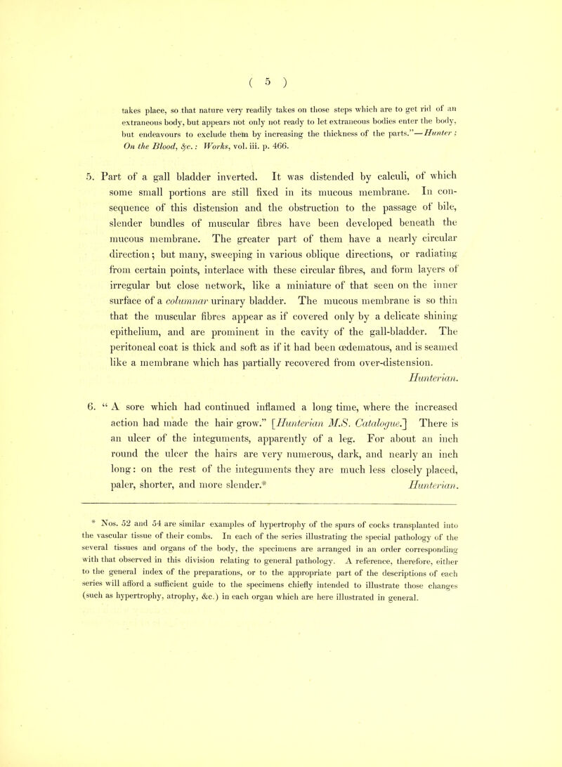 takes place, so that nature very readily takes on those steps which are to get rid of an extraneous body, but appears not only not ready to let extraneous bodies enter the body, but endeavours to exclude them by increasing the thickness of the parts.—Hunter; On the Blood, ^c.: Wo7-ks, vol. iii. p. 466. 5. Part of a gall bladder inverted. It was distended by calculi, of which some small portions are still fixed in its mucous membrane. In con- sequence of this distension and the obstruction to the passage of bile, slender bundles of muscular fibres have been developed beneath the mucous membrane. The greater part of them have a nearly circular direction; but many, sweeping in various oblique directions, or radiating from certain points, interlace with these circular fibres, and form layers of irregular but close network, like a miniature of that seen on the inner surface of a columnar urinary bladder. The mucous membrane is so thin that the muscular fibres appear as if covered only by a delicate shining epithelium, and are prominent in the cavity of the gall-bladder. The peritoneal coat is thick and soft as if it had been oedematous, and is seamed like a membrane which has partially recovered from over-distension. Hunterian. 6.  A sore which had continued inflamed a long time, where the increased action had made the hair grow. [^Hunterian M.S. Catalogue?^ There is an ulcer of the integuments, apparently of a leg. For about an inch round the ulcer the hairs are very numerous, dark, and nearly an inch long: on the rest of the integuments they are much less closely placed, paler, shorter, and more slender.* Hunterian. * Nos. 52 and 54 are similar examples of hypertrophy of the spurs of cocks transplanted into the vascular tissue of their combs. In each of the series illustrating the special pathology of the several tissues and organs of the body, the specimens are arranged in an order corresponding with that observed in this division relating to general pathology. A reference, therefore, either to the general index of the preparations, or to the appropriate part of the descriptions of each series will atford a sufficient guide to the specimens chiefly intended to illustrate those changes (such as hypertrophy, atrophy, &c.) in each organ which are here illustrated in general.