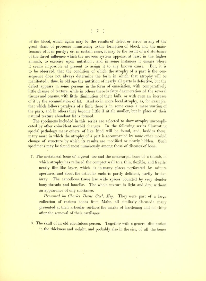 of the blood, which again may be the results of defect or error in any of the great chain of processes ministering to the formation of blood, and the main- tenance of it in purity; or, in certain cases, it may be the result of a disturbance of the direct influence which the nervous system appears, at least in the higher animals, to exercise upon nutrition ; and in some instances it ensues where it seems impossible at present to assign it to any known cause. But, it is to be observed, that the condition of which the atrophy of a part is the con- sequence does not always determine the form in which that atrophy will be manifested; thus, in old age the nutrition of nearly all parts is defective, but the defect appears in some persons in the form of emaciation, with comparatively little change of texture, while in others there is fatty degeneration of the several tissues and organs, with little diminution of their bulk, or with even an increase of it by the accumulation of fat. And so in more local atrophy, as, for example, that which follows paralysis of a limb, there is in some cases a mere wasting of the parts, and in others they become little if at all smaller, but in place of their natural texture abundant fat is formed. The specimens included in this series are selected to show atrophy uncompli- cated by other coincident morbid changes. In the following series illustrating special pathology many others of like kind will be found, and, besides these, many more in which the atrophy of a part is accompanied by some other morbid change of structure by which its results are modified or nearly hidden. Such specimens may be found most numerously among those of diseases of bone. 7. The metatarsal bone of a great toe and the metacarpal bone of a thumb, in which atrophy has reduced the compact wall to a thin, flexible, and fragile, nearly film-like layer, which is in many places perforated by minute apertures, and about the articular ends is partly deficient, partly broken away. The cancellous tissue has wide spaces bounded by very slender bony threads and lamellse. The whole texture is light and dry, Avithout an appearance of oily substance. Presented hy Charles Deene Steel, Esq. They were part of a large collection of various bones from Malta, all similarly diseased; many presented at their articular surfaces the marks of hardening and polishing after the removal of their cartilages. 8. The skull of an old edentulous person. Together with a general diminution in the thickness and weight, and probably also in the size, of all the bones