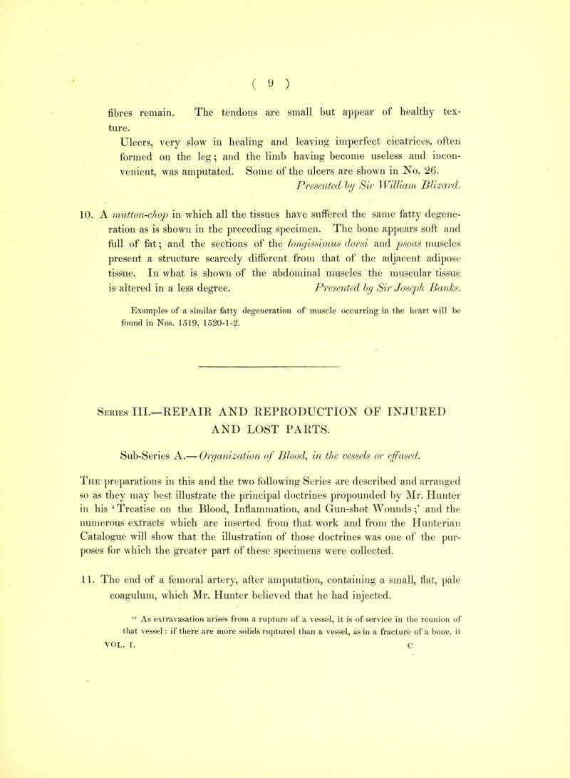 fibres remain. The tendons are small but appear of healthy tex- ture. Ulcers, very slow in healing and leaving imperfect cicatrices, often formed on the leg; and the limb having become useless and incon- venient, Avas amputated. Some of the ulcers are shown in No. 26. Presented hy Sir William Blizard. 10. A mutton-chop in which all the tissues have suffered the same fatty degene- ration as is shown in the preceding specimen. The bone appears soft and full of fat \ and the sections of the longissimus dorsi and psoas muscles present a structure scarcely different from that of the adjacent adipose tissue. In what is shown of the abdominal muscles the muscular tissue is altered in a less degree. Presented hy Sir Joseph Banks. Examples of a similar fatty degeneration of muscle occurring in the heart will be found in Nos. 1519, 1520-1-2. Series III.—REPAIR AND REPRODUCTION OF INJURED AND LOST PARTS. Sub-Series A.— Organization of Blood, in the vessels or efused. The preparations in this and the two following Series are described and arranged so as they may best illustrate the principal doctrines propounded by Mr. Hunter in his ' Treatise on the Blood, Inflammation, and Gun-shot Wounds;' and the numerous extracts which are inserted from that work and from the Hunterian Catalogue will show that the illustration of those doctrines was one of the pur- poses for which the greater part of these specimens were collected. 11. The end of a femoral artery, after amputation, containing a small, flat, pale coagulum, which Mr. Hunter believed that he had injected.  As extravasation arises from a rupture of a vessel, it is of service in the reunion of that vessel: if there are more solids ruptured than a vessel, as in a fracture of a bone, it VOL. I. C