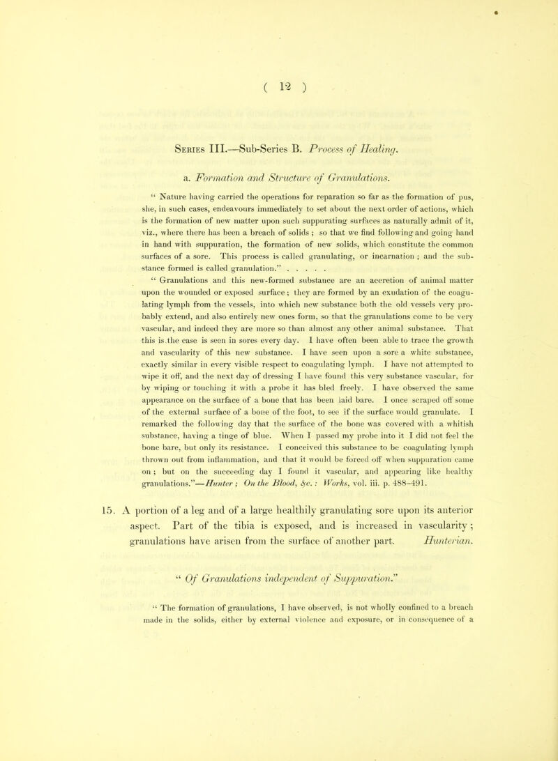 ( ) Series III.—Sub-Series B. Process of Healing. a. Formation and Structure of Granulations.  Nature having carried the operations for reparation so far as tlie formation of pus, she, in such cases, endeavours immediately to set about the next order of actions, which is the formation of new matter upon such suppurating surfaces as naturally admit of it, viz., where there has been a breach of solids ; so that we find following and going hand in hand with suppuration, the formation of new solids, wiiich constitute the common surfaces of a sore. This process is called granulating, or incarnation ; and the sub- stance formed is called granulation.  Granulations and this new-formed substance are an accretion of animal matter upon the wounded or exposed surface; they are formed by an exudation of the coagu- lating lymph from the vessels, into which new substance both the old vessels very pro- bably extend, and also entirely new ones form, so that the granulations come to be very vascular, and indeed they are more so than almost any other animal substance. That this is.the case is seen in sores every day. I have often been able to trace the growth and vascularity of this new substance. I have seen upon a sore a white substance, exactly similar in every visible respect to coagulating lymph. I have not attempted to wipe it off, and the next day of dressing I have found this very substance vascular, for by wiping or touching it with a probe it has bled freely. I have observed the same appearance on the surface of a bone that has been laid bare. I once scraped oli' some of the external surface of a bone of the foot, to see if the surface would granulate. I remarked the following day that the surface of the bone was covered with a whitish substance, having a tinge of blue. When I passed my probe into it I did not feel the bone bare, but only its resistance. I conceived this substance to be coagulating lymph thrown out from inflammation, and that it would be forced off when suppuration came on; but on the succeeding day I found it vascular, and appearing like healthy granulations.—-Zr?/«<er ; On the Blood, ^-c. : Works, vol. iii. p. 488-491. 15. A portion of a leg and of a large healthily granulating sore upon its anterior aspect. Part of the tibia is exposed, and is increased in vascularity ; granulations have arisen from the surface of another part. Hunterian.  Of Granulations independent of Suppuration.  The formation of granulations, I have observed, is not wholly confined to a breach made in the solids, either by external violence and exposure, or in consequence of a