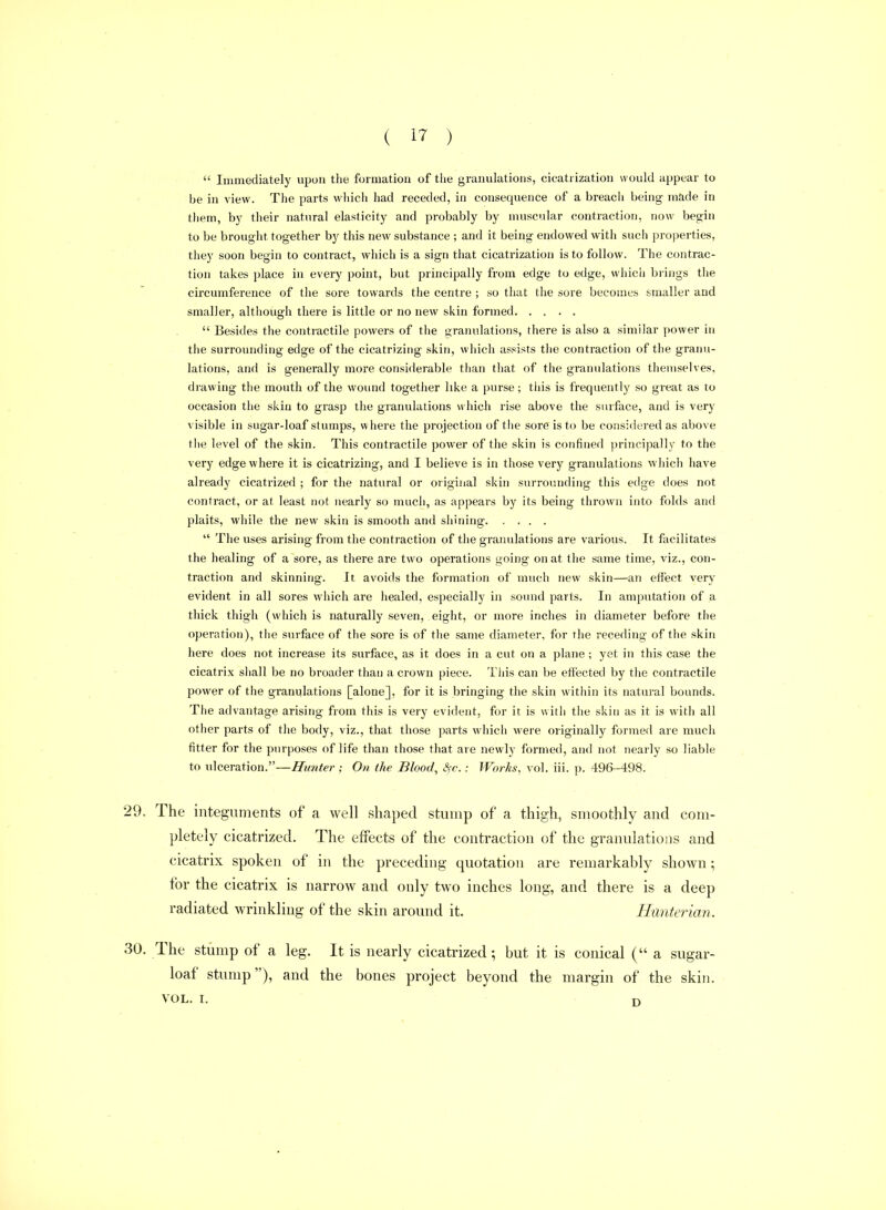  Immediately upon the formation of the granulations, cicatrization would appear to be in view. The parts wliich had receded, in consequence of a breach being made in them, by their natural elasticity and piobably by muscular contraction, now begin to be brought together by this new substance ; and it being endowed with such properties, they soon begin to contract, which is a sign that cicatrization is to follow. The contrac- tion takes place in every point, but principally from edge to edge, whicii biings the circumference of the sore towards the centre ; so that the sore becomes smaller and smaller, although there is little or no new siiin formed  Besides the contractile powers of the granulations, there is also a similar power in tiie surrounding edge of the cicatrizing skin, which assists tiie contraction of the granu- lations, and is generally more considerable than tliat of the granulations themselves, drawing the mouth of the wound together like a purse; tliis is frequently so great as to occasion the skin to grasp the granulations which rise above the surface, and is very visible in sugar-loaf stumps, w here the projection of tiie sore is to be considered as above file level of the skin. This contractile power of the skin is confined principally to the very edge where it is cicatrizing, and I believe is in those very granulations which have already cicatrized ; for the natural or original skin surrounding this edge does not contract, or at least not nearly so much, as appears by its being thrown into folds and plaits, while the new skin is smooth and shining  The uses arising from the contraction of the granulations are various. It facilitates the healing of a sore, as there are two operations going on at the same time, viz., con- traction and skinning. It avoids the formation of much new skin—an etfect very evident in all sores which are healed, especially in sound parts. In amputation of a thick thigh (which is naturally seven, eight, or more inches in diameter before the operation), the surface of the sore is of tlie same diameter, for the receding of the skin here does not increase its surface, as it does in a cut on a plane; yet in this case the cicatrix shall be no broader than a crown piece. This can be effected by the contractile power of the granulations [alone], for it is bringing the skin within its natural bounds. The advantage arising from this is very evident, for it is witii the skin as it is with all other parts of the body, viz., that those parts which were originally formed are much fitter for the purposes of life than those that are newly formed, and not nearly so liable to ulceration.—Hunter; On the Bloody Sfc.: Works, vol. iii. p. 496-498. The integuments of a well shaped stump of a thigh, smoothly and com- pletely cicatrized. The effects of the contraction of the granulations and cicatrix spoken of in the preceding quotation are remarkably shown ; for the cicatrix is narrow and only two inches long, and there is a deep radiated wrinkling of the skin around it. Hunterian. The stump of a leg. It is nearly cicatrized; but it is conical (a sugar- loaf stump), and the bones project beyond the margin of the skin. VOL. I. n