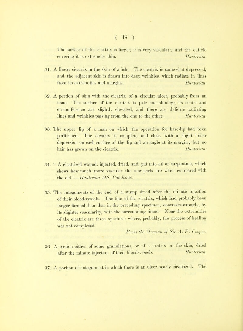 The surface of the cicatrix is large; it is very vascular; and the cuticle covering it is extremely thin. Hunterian. 31. A linear cicatrix in the skin of a fish. The cicatrix is somewhat depressed, and the adjacent skin is drawn into deep wrinkles, which radiate in lines from its extremities and margins. Hunterian. .32. A portion of skin with the cicatrix of a circular ulcer, probably from an issue. The surface of the cicatrix is pale and shining; its centre and circumference are slightly elevated, and there are delicate radiating lines and wrinkles passing from the one to the other. Hunterian. 33. The upper lip of a man on which the operation for hare-lip had been performed. The cicatrix is complete and close, with a slight linear depression on each surface of the lip and an angle at its margin; but no hair has grown on the cicatrix. Hunterian. 34.  A cicatrized wound, injected, dried, and put into oil of turpentine, which shows how much more vascular the new parts are when compared with the old.—Hunterian MS. Catalogue. 3.5. The integuments of the end of a stump dried after the minute injection of their blood-vessels. The line of the cicatrix, which had probably been longer formed than that in the preceding specimen, contrasts strongly, by its slighter vascularity, with the surrounding tissue. Near the extremities of the cicatrix are three apertures where, probably, the process of healing was not completed. From the Museum of Sir A. P. Cooper. 36 A section either of some granulations, or of a cicatrix on the skin, dried after the minute injection of their blood-vessels. Hunterian. 37. A portion of integument in which there is an ulcer nearly cicatrized. The