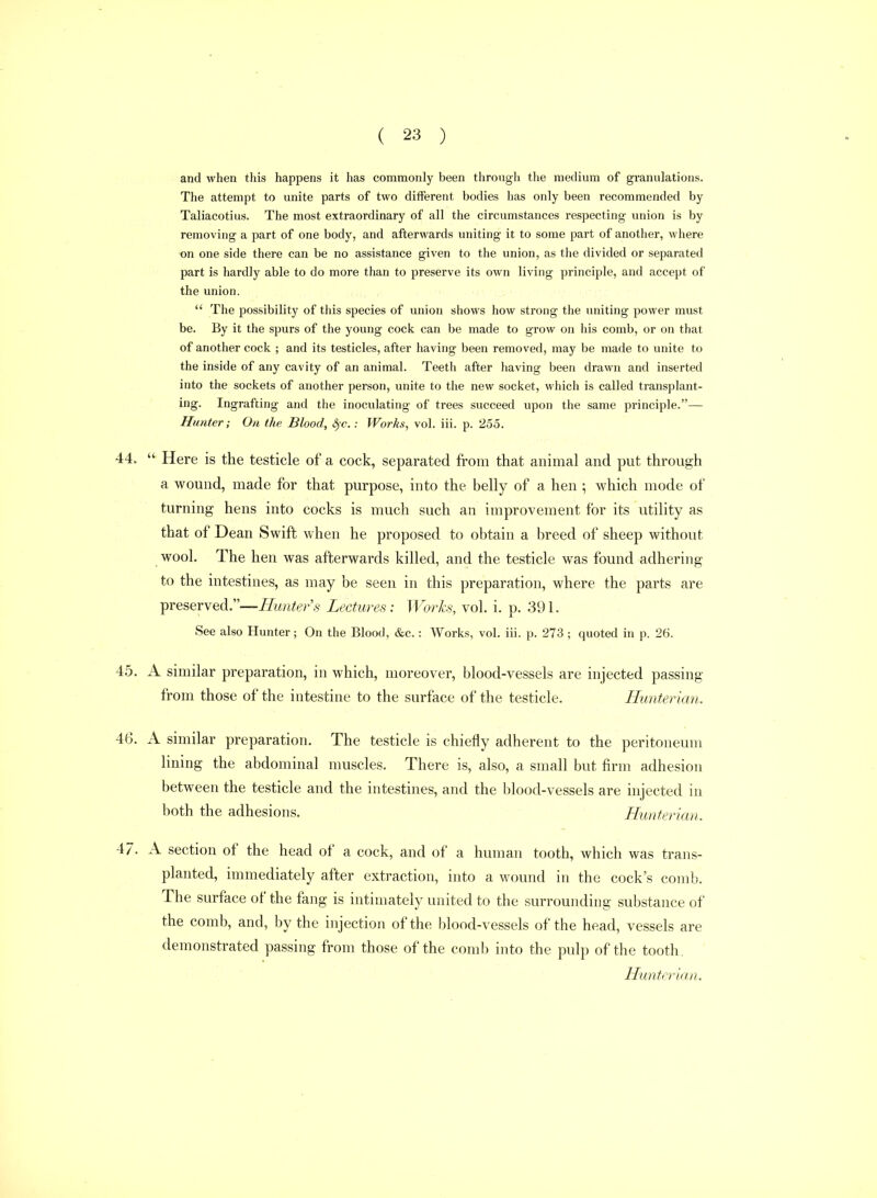 and when this happens it has commonly been through the medium of granulations. The attempt to unite parts of two different bodies has only been recommended by Taliacotius. The most extraordinary of all the circumstances respecting union is by removing a part of one body, and afterwards uniting it to some part of another, where on one side there can be no assistance given to the union, as the divided or separated part is hardly able to do more than to preserve its own living principle, and accept of the union.  The possibility of this species of union shows how strong the uniting power must be. By it the spurs of the young cock can be made to grow on his comb, or on that of another cock ; and its testicles, after having been removed, may be made to unite to the inside of any cavity of an animal. Teeth after having been drawn and inserted into the sockets of another person, unite to the new socket, which is called transplant- ing. Ingrafting and the inoculating of trees succeed upon the same principle.— Hunter; On the Blood, &^c.: Works, vol. iii. p. 255. 44.  Here is the testicle of a cock, separated from that animal and put through a wound, made for that purpose, into the belly of a hen ; which mode of turning hens into cocks is much such an improvement for its utility as that of Dean Swift when he proposed to obtain a breed of sheep without wool. The hen was afterwards killed, and the testicle was found adhering to the intestines, as may be seen in this preparation, where the parts are preserved.—Hunters Lectures: Works, vol. i. p. 391. See also Hunter; On the Blood, &c.: Works, vol. iii. p. 273 ; quoted in p. 26. 45. A similar preparation, in which, moreover, blood-vessels are injected passing from those of the intestine to the surface of the testicle. Hunterian. 46. A similar preparation. The testicle is chiefly adherent to the peritoneum lining the abdominal muscles. There is, also, a small but firm adhesion between the testicle and the intestines, and the lilood-vessels are injected in both the adhesions. Hunterian. 47. A section of the head of a cock, and of a human tooth, which was trans- planted, immediately after extraction, into a wound in the cock's comb. The surface of the fang is intimately united to the surrounding substance of the comb, and, by the injection of the blood-vessels of the head, vessels are demonstrated passing from those of the comb into the pulp of the tooth. Hunterian.