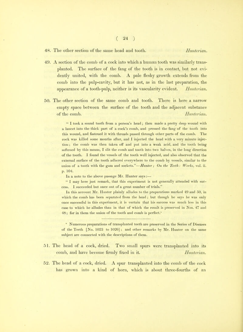 48. The other section of the same head and tooth. Hunterian. 49. A section of the comb of a cock into which a human tooth was similarly trans- planted. The surface of the fang of the tooth is in contact, but not evi- dently united, with the comb. A pale fleshy growth extends from the comb into the pulp-cavity, but it has not, as in the last preparation, the appearance of a tooth-pulp, neither is its vascularity evident. Hunterian. 50. The other section of the same comb and tooth. There is here a narrow empty space between the surface of the tooth and the adjacent substance of the comb. Hunterian.  I took a sound tooth from a person's head; then made a pretty deep wound with a lancet into the thick part of a cock's comb, and pressed the fang of the tooth into this wound, and fastened it with threads passed through other parts of the comb. The cock was killed some months after, and I injected the head with a very minute injec- tion ; tiie comb was then taken off and put into a weak acid, and the tooth being softened by this means, I slit the comb and tooth into two halves, in the long direction of the tooth. I found the vessels of the tooth well injected, and also observed that the external surface of the tooth adhei'ed everywhere to the comb by vessels, similar to the union of a tooth with the gum and sockets.—Hunter; On the Teeth: Works, vol. ii. p. 104. In a note to the above passage Mr. Hunter says:—  I may here just remark, that this experiment is not generally attended with suc- cess. I succeeded but once out of a great number of trials, In this account Mr. Hunter plainly alludes to the preparations marked 49 and 50, in which the comb has been separated from the head ; but though he says he was only once successful in this experiment, it is certain that his success was much less in this case to which he alludes than in that of which the result is preserved in Nos. 47 and 48; for in them the union of the tooth and comb is perfect.  Numerous preparations of transplanted teeth are preserved in the Series of Diseases of the Teeth [No. 1023 to 1026] ; and other remarks by Mr. Hunter on the same subject are connected with the descriptions of them. 51. The head of a cock, dried. Two small spurs were transplanted into its comb, and have become firmly fixed in it. Hunterian. 52. The head of a cock, dried. A spur transplanted into the comb of the cock has grown into a kind of horn, which is about three-fourths of an