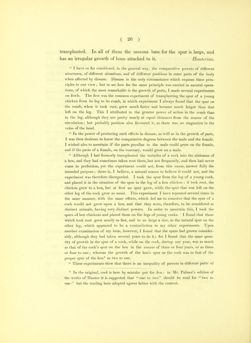 transplanted. In all of them the osseous base for the spur is large, and has an irregular growth of bone attached to it. Hunterian.  I have so far considered, in the general way, the comparative powers of diffierent structures, of different situations, and of different positions in some parts of the body when affected by disease. Disease is the only circumstance which exposes these prin- ciples to our view; but to see how far the same principle was carried in natural opera- tions, of which the most remarkable is the growth of parts, I made several experiments on fowls. The first was the common experiment of transplanting the spur of a young chicken from its leg to its comb, in wiiich experiment I always found that the spur on the comb, when it took root, grew much faster and became much larger than that left on the leg. This I attributed to the greater power of action in the comb than in the leg, although tliey are pretty nearly at equal distances from the source of the circulation; but probably position also favoured it, as there was no stagnation in the veins of the head.  In the power of producing such efleots in disease, as well as in the growth of parts, I was then desirous to know the comparative degrees between the male and the female. I wished also to ascertain if the parts peculiar to the male could grow on the female, and if the parts of a female, on the contrary, would grow on a male.  Although I had formerly transplanted the testicles of a cock into the abdomen of a hen, and they had sometimes taken root there, but not frequently, and then had never come to perfection, yet the experiment could not, from this cause, answer fully the intended purpose; there is, I believe, a natural reason to believe it could not, and the experiment was therefore disregarded. I took the spur from the leg of a young cock, and placed it in the situation of the spur in the leg of a hen chicken ; it took root, the chicken grew to a hen, but at first no spur grew, while the spur that was left on the other leg of the cock grew as usual. This experiment I have repeated several times in the same manner, with the same effects, whicli led me to conceive that the spur of a cock would not grow upon a hen, and that they were, therefore, to be considered as distinct animals, having very distinct powers. In order to ascertain this, I took the spurs of hen chickens and placed them on the legs of young cocks. I found that those which took root grew nearly as fast, and to as large a size, as the natural spur on the other leg, which appeared to be a contradiction to my other experiments. Upon another examination of my hens, iiowever, I found that the spurs had grown consider- ably, although they had taken sevei'al years to do it; for I found that the same quan- tity of growth in the spur of a cock, while on the cock, during one year, was as much as that of the cock's spar on the hen in the course of three or four years, or as three or four to one; whereas the growth of the hen's spur on the cock was to tliat of tlie proper spur of the hen* as two to one.  These experiments show that there is an inequality of powers in different parts of * In the original, cock is here by mistake put for hen : in Mr. Palmer's edition of the works of Hunter it is suggested that  one to two  should be read for *' two to one: but the reading here adopted agrees better with the context.