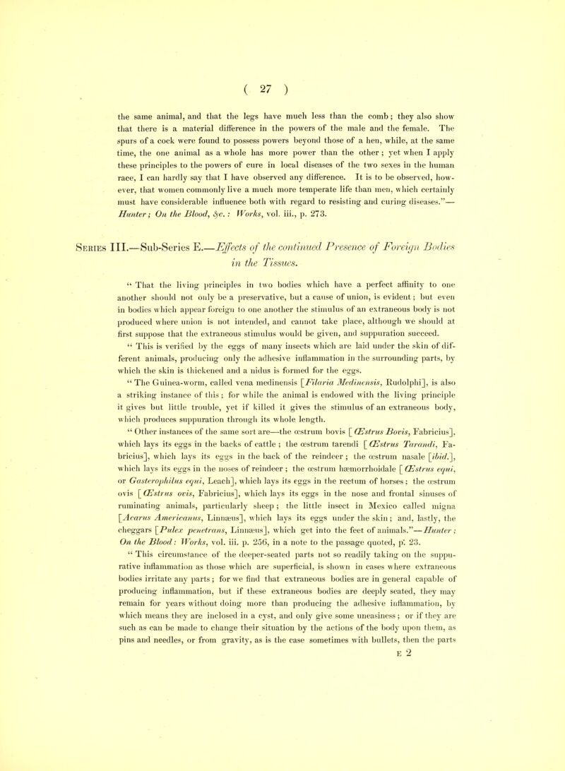 the same animal, and that the legs have much less than the comb; they also show that there is a material difference in the powers of the male and the female. The spurs of a cock were found to possess powers beyond those of a hen, while, at the same time, the one animal as a whole has more power than tlie other ; yet when I apply these principles to the powers of cure in local diseases of the two sexes in the human race, I can hardly say that I have observed any difference. It is to be observed, how- ever, that women commonly live a much more temperate life than men, which certainly must have considerable influence both with regard to resisting and curing diseases.— Hunter; On the Blood, ^c. ; Works, vol. iii., p. 273. Series III.—Sub-Series E.—Effects of the continued Presence of Foreign Bodies in the Tissues.  That the living principles in two bodies which have a perfect affinity to one another should not only be a preservative, but a cause of union, is evident; but even in bodies which appear foreign to one another the stimulus of an extraneous body is not produced where union is not intended, and cannot take place, although we should at first suppose that the extraneous stimulus would be given, and suppuration succeed.  Tills is verified by the eggs of many insects which are laid under the skin of dif- ferent atiimals, producing only (he adhesive inflammation in the surrounding parts, by which the skin is thickened and a nidus is fjrmed for the eggs. The Guinea-worm, called vena medinensis \_Filaria Medinensis, Rudolphi], is also a striking instance of this; for while the animal is endowed with the living principle it gives but little trouble, yet if killed it gives the stimulus of an extraneous body, wi)ich produces suppuration through its whole length.  Other instances of the same sort are—the oestrum l)ovis [ (Estrus Bovis, Fabricius], which lays its eggs in the backs of cattle ; the oestrum tarendi [ Oestrus Tarandi, Fa- bricius], which lays its eggs in the back of the reindeer ; the oestrum nasale [ihid.^, which lays its eggs in the noses of reindeer ; the oestrum haemorrhoidale [ (Estrus eqni, or Gasterophilus equi, Leach], which lays its eggs in the rectum of horses; the oestrum ovis \^CEstrus ovis, Fabricius], which lays its eggs in the nose and frontal sinuses of ruminating animals, particularly sheep ; the little insect in Mexico called migna [^Acarus Americanus, Linnaeus], which lays its eggs under the skin; and, lastly, the cheggars \^Pulex penetrans, Linnaeus], which get into the feet of animals.—Hunter; On the Blood: Works, vol. iii. p. 256, in a note to the passage quoted, p'. 23.  This circumstance of the deeper-seated parts not so I'eadily taking on the suppu- rative inflammation as those which are superficial, is shown in cases where extraneous bodies irritate any parts; for we find that extraneous bodies are in general capable of producing inflammation, but if these extraneous bodies are deeply seated, they may remain for years without doing more than producing the adhesive inflammation, by which means they are inclosed in a cyst, and only give some uneasiness; or if they are such as can be made to change their situation by the actions of the body upon them, as pins and needles, or from gravity, as is the case sometimes with bullets, then the parts E 2