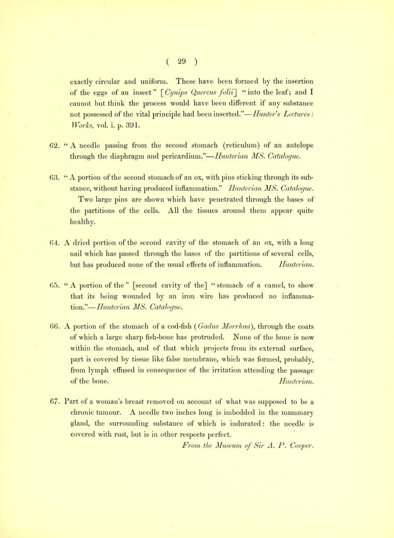 exactly circular and uniform. These have been formed by the insertion of the eggs of an insect [^Ci/nips Quercus folii~\ into the leaf; and I cannot but think the process would have been different if any substance not possessed of the vital principle had been inserted.—Hunter s Lectures: Works, vol. i. p. 391. 62.  A needle passing from the second stomach (reticulum) of an antelope through the diaphragm and pericardium.—Hunterian MS. Catalogue. 63.  A portion of the second stomach of an ox, with pins sticking through its sub- stance, without having produced inflammation. Hunterian MS. Catalogue. Two large pins are shown which have penetrated through the bases of the partitions of the cells. All the tissues around them appear quite healthy. 64. A dried portion of the second cavity of the stomach of an ox, with a long nail which has passed through the bases of the partitions of several cells, but has produced none of the usual effects of inflammation. Hunterian. 65.  A portion of the  [second cavity of the]  stomach of a camel, to show that its being wounded by an iron wire has produced no inflamma- tion.—Hunterian MS. Catalogue. 66. A portion of the stomach of a cod-fish ( Gadus Morrhud), through the coats of which a large sharp fish-bone has protruded. None of the bone is now within the stomach, and of that which projects from its external surface, part is covered by tissue like false membrane, which was formed, probably, from lymph effused in consequence of the irritation attending the passage of the bone. Hunterian. 67. Part of a woman's breast removed on account of what was supposed to be a chronic tumour. A needle two inches long is imbedded in the mammary gland, the surrounding substance of which is indurated: the needle is covered with rust, but is in other respects perfect. From the Museum of Sir A. P. Cooper.