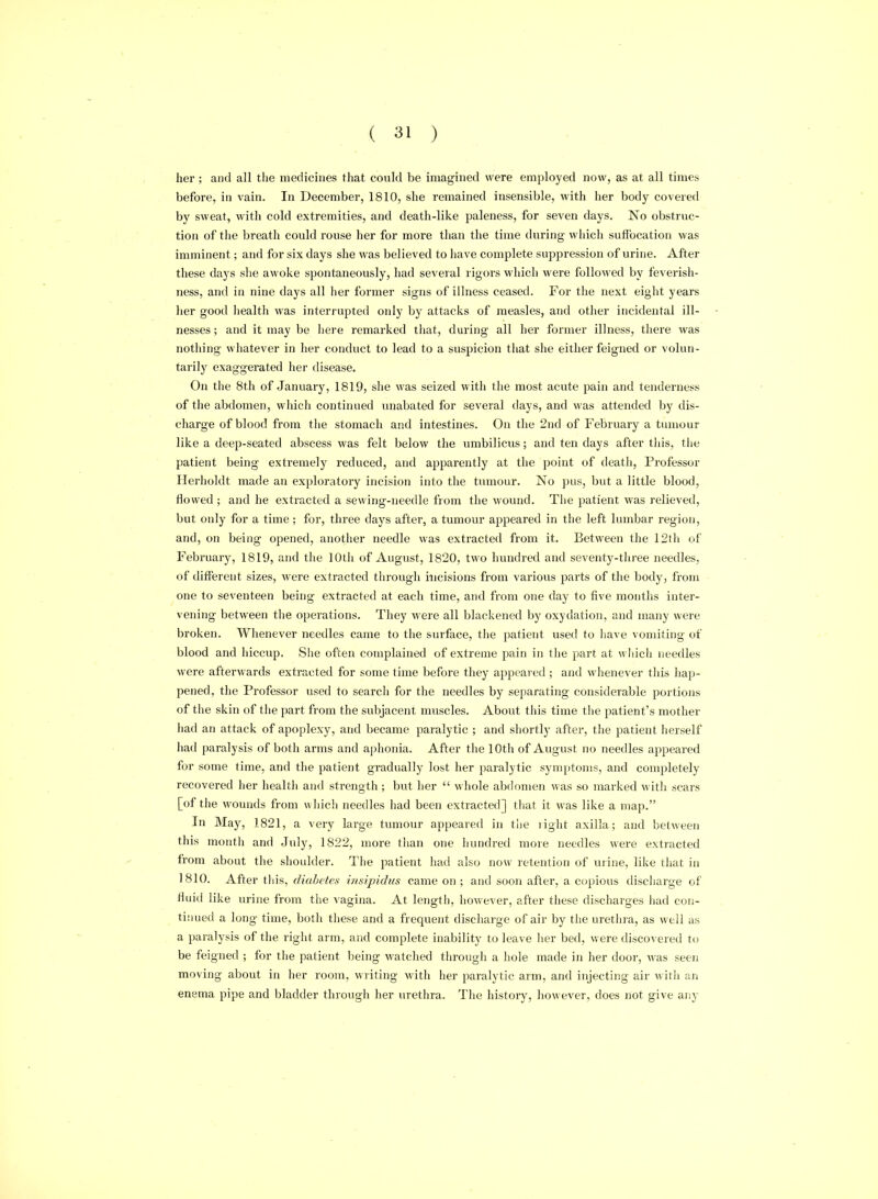 her ; and all the medicines that could be imagined were employed now, as at all times before, in vain. In December, 1810, she remained insensible, with her body covered by sweat, with cold extremities, and death-like paleness, for seven days. No obstruc- tion of the breath could rouse her for more than the time during which suffocation was imminent; and for six days she was believed to have complete suppression of urine. After these days she awoke spontaneously, had several rigors which were followed by feverish- ness, and in nine days all her former signs of illness ceased. For the next eight years her good health was interrupted only by attacks of measles, and other incidental ill- nesses; and it may be here remarked tliat, during all her former illness, there was nothing whatever in her conduct to lead to a suspicion that she either feigned or volun- tarily exaggerated her flisease. On the 8th of January, 1819, she was seized with the most acute pain and tenderness of the abdomen, which continued unabated for several days, and was attended by dis- charge of blood from the stomach and intestines. On the 2nd of February a tumour like a deep-seated abscess was felt below the umbilicus; and ten days after this, the patient being extremely reduced, and apparently at the point of death, Professor Herholdt made an exploratory incision into the tumour. No pus, but a little blood, flowed ; and he extracted a sewing-needle from the wound. The patient was relieved, but only for a time; for, three days after, a tumour appeared in the left lumbar region, and, on being opened, another needle was extracted from it. Between the 12tli of February, 1819, and the 10th of August, 1820, two hundred and seventy-three needles, of different sizes, were extracted through incisions from various parts of the body, from one to seventeen being extracted at each time, and from one day to five months inter- vening between the operations. They were all blackened by oxydation, and many were broken. Whenever needles came to the surface, the patient used to Iiave vomiting of blood and hiccup. She often complained of extreme pain in the part at which needles were afterwards extracted for some time before they appeared ; and whenever this hap- pened, the Professor used to search for the needles by separating considerable portions of the skin of the part from the subjacent muscles. About this time the patient's mother had an attack of apoplexy, and became paralytic ; and shortly after, the patient herself had paralysis of both arms and aphonia. After the 10th of August no needles appeared for some time, and the patient gradually lost her paralytic symptoms, and completely recovered her health and strength; but her  whole abdomen was so marked with scars [of the wounds from wliich needles had been extracted] that it was like a map. In May, 1821, a very large tumour appeared in the light axilla; and between this montli and July, 1822, more than one hundred more needles were extracted from about the shoulder. The patient had also now retention of urine, like that in 1810. After tins, diabetes irtsipidus came on; and soon after, a copious discharge of tiuid like urine from tlie vagina. At length, however, after these discharges had con- tinued a long time, both these and a frequent discharge of air by the urethra, as well as a paralysis of the right arm, and complete inability to leave her bed, were discovered t(j be feigned ; for the patient Ijeing M'atched through a hole made in her door, was seen moving about in her room, writing with her paralytic arm, and injecting air with an enema pipe and bladder through her urethra. The history, however, does not give any