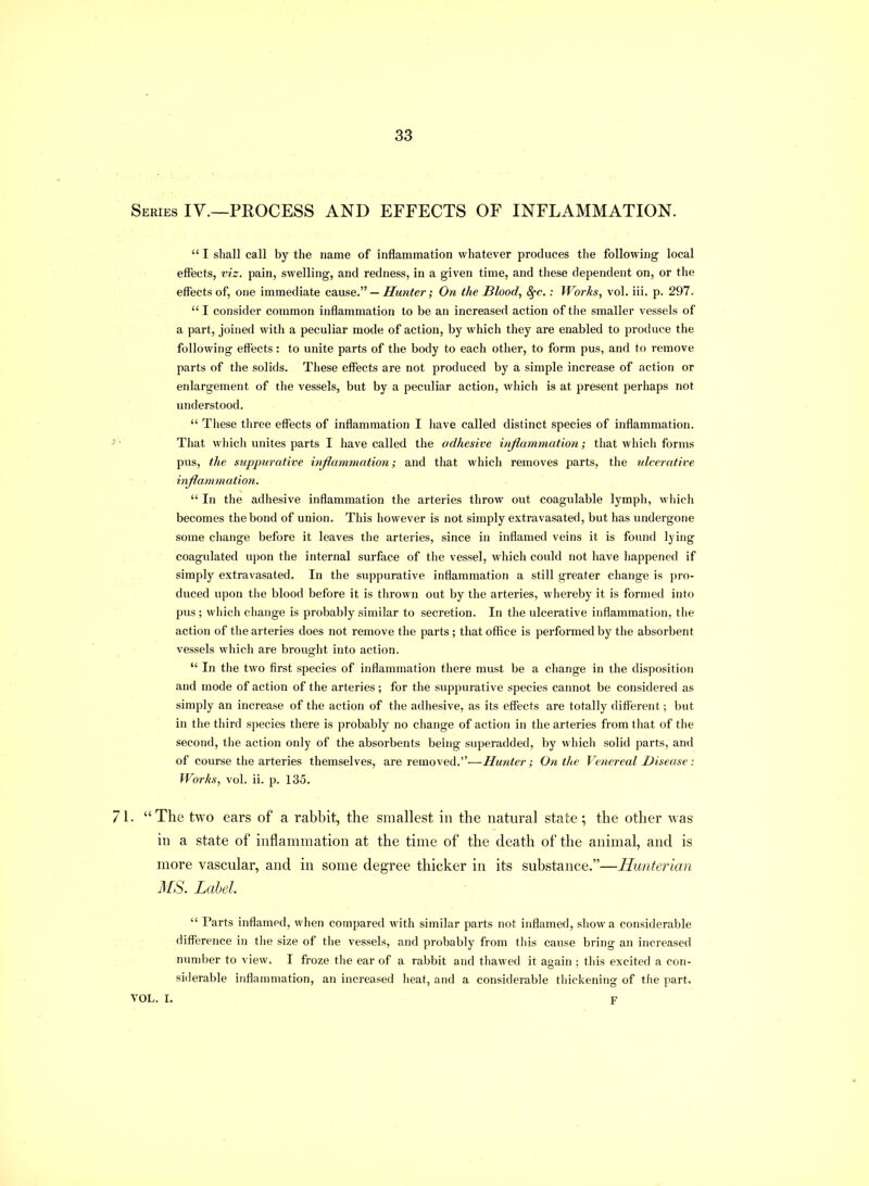 Ieries IV.—process AND EFFECTS OF INFLAMMATION.  I shall call by the name of inflammation whatever produces the following local effects, viz. pain, swelling, and redness, in a given time, and these dependent on, or the effects of, one immediate cause. — Hunter; On the Blood, 8fc.: Works, vol. iii. p. 297.  I consider common inflammation to be an increased action of the smaller vessels of a part, joined with a peculiar mode of action, by which they are enabled to produce the following effects: to unite parts of the body to each other, to form pus, and to remove parts of the solids. These effects are not produced by a simple increase of action or enlargement of the vessels, but by a peculiar action, which is at present perhaps not understood.  These three effects of inflammation I liave called distinct species of inflammation. That which unites parts I have called the adhesive inflammation; that which forms pus, the suppurative infiammation; and that which removes parts, the ulcerative inflammation. . ,  In the adhesive inflammation the arteries throw out coagulable lymph, which becomes the bond of union. This however is not simply extravasated, but has undergone some change before it leaves the arteries, since in inflamed veins it is found lying coagulated upon the internal surface of the vessel, which could not have happened if simply extravasated. In the suppurative inflammation a still greater change is pro- duced upon the blood before it is thrown out by the arteries, whereby it is formed into pus ; wiiich change is probably similar to secretion. In the ulcerative inflammation, the action of the arteries does not remove the parts ; that office is performed by the absorbent vessels which are brought into action.  In the two first species of inflammation there must be a change in the disposition and mode of action of the arteries; for the suppurative species cannot be considered as simply an increase of the action of the adliesive, as its effects are totally different; but in the third species there is probably no change of action in the arteries from that of the second, the action only of the absorbents being superadded, by which solid parts, and of course the arteries themselves, are removed.-—Hunter; On the Venereal Disease: Works, vol. ii. p. 135.  The two ears of a rabbit, the smallest in the natural state; the other was in a state of inflammation at the time of the death of the animal, and is more vascular, and in some degree thicker in its substance.—Hunterian MS. Label. ' •  Parts inflamed, when compared with similar parts not inflamed, show a considerable difference in tlie size of tlie vessels, and probably from this cause bring an increased nimiber to view. I froze the ear of a rabbit and thawed it again ; this excited a con- siderable inflanmiation, an increased heat, and a considerable thickening of the part. OL. I. F