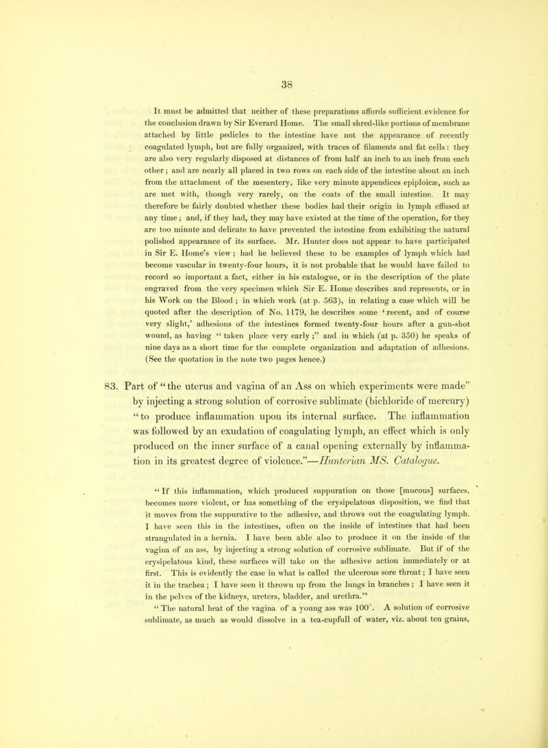 It must be admitted that neither of these preparations affords sufficient evidence for the conclusion drawn by Sir Everard Home. The small shred-like portions of membrane attached by little pedicles to the intestine have not the appearance of recently coagulated lymph, but are fully organized, with traces of filaments and fet cells: they are also very regularly disposed at distances of from half an inch to an inch from each other; and are nearly all placed in two rows on each side of the intestine about an inch from the attachment of the mesentery, like very minute appendices epiploicse, such as are met with, though very rarely, on the coats of the small intestine. It may therefore be fairly doubted whether these bodies had their origin in lymph effused at any time ; and, if they had, they may have existed at the time of the operation, for they are too minute and delicate to have prevented the intestine from exhibiting the natural polished appearance of its surface. Mr. Hunter does not appear to have participated in Sir E. Home's view; had he believed these to be examples of lymph which had become vascular in twenty-four hours, it is not probable that he would have failed to record so important a fact, either in his catalogue, or in the description of the plate engraved from the very specimen which Sir E. Home describes and represents, or in his Work on the Blood ; in which work (at p. 563), in relating a case which will be quoted after the description of No. 1179, he describes some 'recent, and of course very slight,' adhesions of the intestines formed twenty-four hours after a gun-shot wound, as having  taken place very early; and in which (at p. 350) he speaks of nine days as a short time for the complete organization and adaptation of adhesions. (See the quotation in the note two pages hence.) Part of  the uterus and vagina of an Ass on which experiments were made by injecting a strong solution of corrosive sublimate (bichloride of mercury) to produce inflammation upon its internal surface. The inflammation was followed by an exudation of coagulating lymph, an effect which is only produced on the inner surface of a canal opening externally by inflamma- tion in its greatest degree of violence.—Hunterian MS. Catalogue.  If this inflammation, which produced suppuration on those [mucous] surfaces, becomes more violent, or has something of the erysipelatous disposition, we find that it moves from the suppurative to the adhesive, and throws out the coagulating lymph. I have seen this in the intestines, often on the inside of intestines that had been strangulated in a hernia. I have been able also to produce it on the inside of the vagina of an ass, by injecting a strong solution of corrosive sublimate. But if of the erysipelatous kind, these surfaces will take on the adhesive action immediately or at first. This is evidently the case in what is called the ulcerous sore throat; I have seen it in the trachea; I have seen it thrown up from the lungs in branches; I have seen it in the pelves of the kidneys, ureters, bladder, and urethra.  The natural heat of the vagina of a young ass was 100. A solution of corrosive sublimate, as much as would dissolve in a tea-cupfull of water, viz. about ten grains,