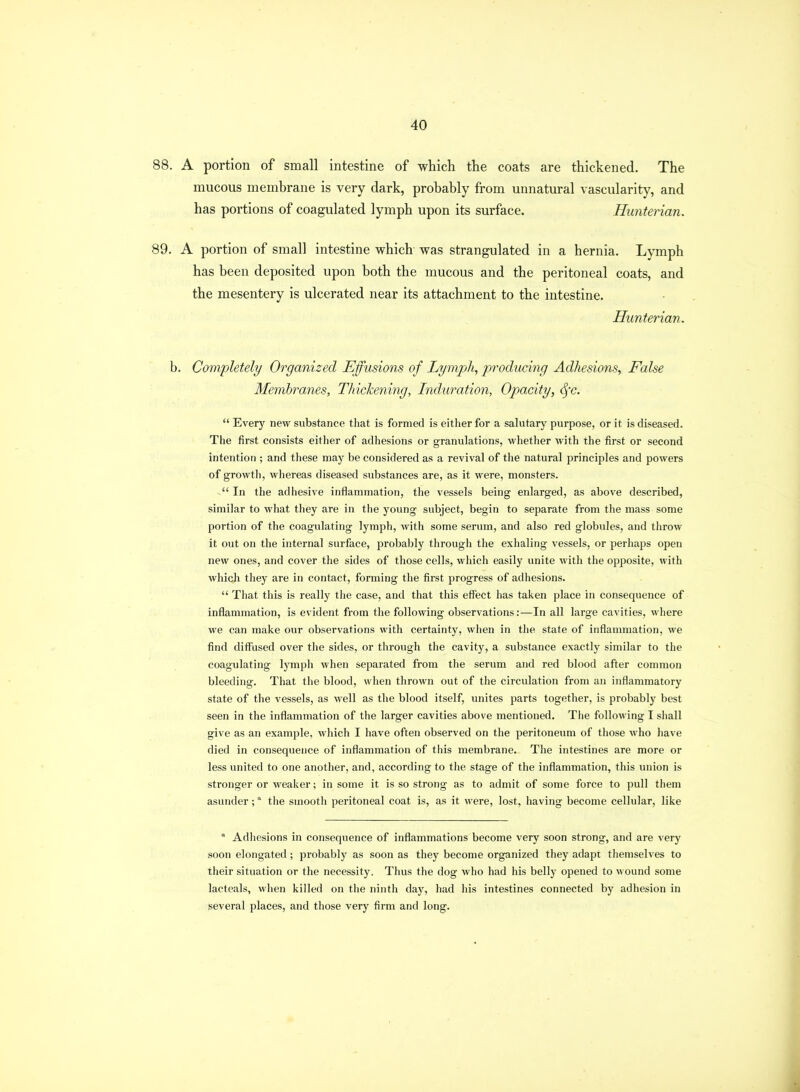 88. A portion of small intestine of which the coats are thickened. The mucous membrane is very dark, probably from unnatural vascularity, and has portions of coagulated lymph upon its surface. Hunterian. 89. A portion of small intestine which was strangulated in a hernia. Lymph has been deposited upon both the mucous and the peritoneal coats, and the mesentery is ulcerated near its attachment to the intestine. Hunterian. b. Completely Organized Effusions of Lymph, producing Adhesions, False Membranes, Thickening, Induration, Opacity, Sfc.  Every new substance that is formed is either for a salutary purpose, or it is diseased. The first consists either of adhesions or granulations, whether with the first or second intention ; and these may be considered as a revival of the natural principles and powers of growtli, whereas diseased substances are, as it were, monsters. In the adhesive inflammation, the vessels being enlarged, as above described, similar to what they are in the young subject, begin to separate from the mass some portion of the coagulating lymph, with some serum, and also red globules, and throw it out on the internal surface, probably through the exhaling vessels, or perhaps open new ones, and cover the sides of those cells, which easily unite with the opposite, with which they are in contact, forming the first progress of adhesions.  That this is really the case, and that this effect has taken place in consequence of inflammation, is evident from the following observations:—In all large cavities, where we can make our observations with certainty, when in the state of inflammation, we find diffused over the sides, or through the cavity, a substance exactly similar to the coagulating lymph when separated from the serum and red blood after common bleeding. That the blood, when thrown out of the circulation from an inflammatory state of the vessels, as well as the blood itself, unites parts together, is probably best seen in the inflammation of the larger cavities above mentioned. The following I shall give as an example, which I have often observed on the peritoneum of those who have died in consequence of inflammation of this membrane. Tlie intestines are more or less united to one another, and, according to the stage of the inflammation, this union is stronger or weaker; in some it is so strong as to admit of some force to pull them asunder; the smooth peritoneal coat is, as it were, lost, having become cellular, like  Adhesions in consequence of inflammations become very soon strong, and are very soon elongated ; probably as soon as they become organized tliey adapr themselves to their situation or the necessity. Thus the dog who had his belly opened to wound some lacteals, when killed on the ninth day, had his intestines connected by adhesion in several places, and those very firm and long.