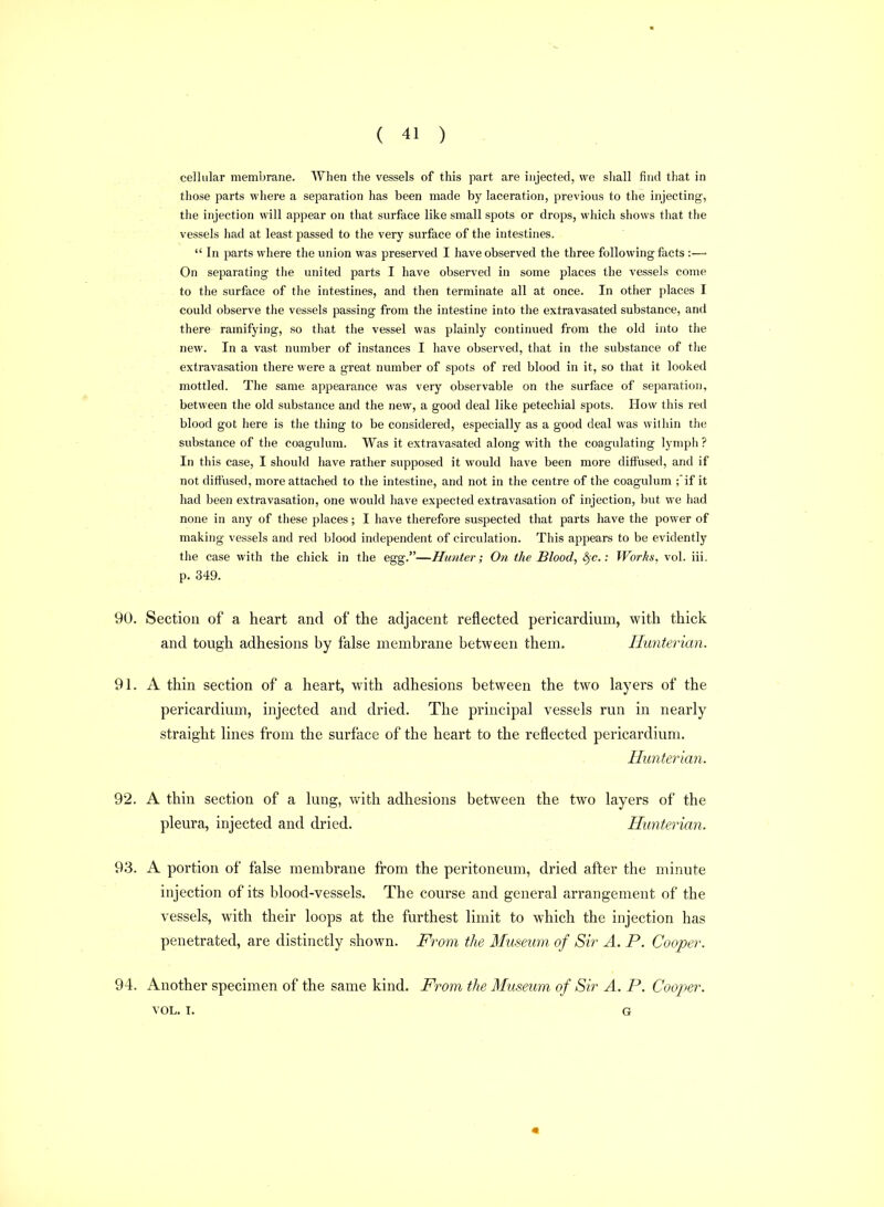cellular membrane. When the vessels of this part are injected, we shall find that in those parts where a separation has been made by laceration, previous to the injecting-, the injection will appear on that surface like small spots or drops, which shows that the vessels had at least passed to the very surface of the intestines. In parts where the union was preserved I have observed the three following facts :—■ On separating tiie united parts I have observed in some places the vessels come to the surface of the intestines, and then terminate all at once. In other places I could observe the vessels passing from the intestine into the extravasated substance, and there ramifying, so that the vessel was plainly continued from the old into the new. In a vast number of instances I have observed, that in the substance of the extravasation there were a gi'eat number of spots of red blood in it, so that it looked mottled. The same appearance was very observable on the surface of separation, between the old substance and the new, a good deal like petechial spots. How this red blood got here is the thing to be considered, especially as a good deal was within the substance of the coagulum. Was it extravasated along with the coagulating lymph ? In this case, I should have rather supposed it would have been more ditfused, and if not diffused, more attached to the intestine, and not in the centre of the coagulum ;'if it had been extravasation, one would have expected extravasation of injection, but we had none in any of these places; I have therefore suspected that parts have the power of making vessels and red blood independent of circulation. This appears to be evidently the case with the chick in the egg.—Hunter; On the Blood, ; WorTis, vol. iii. p. 349. 90. Section of a heart and of the adjacent reflected pericardium, with thick and tough adhesions by false membrane between them. Hunteritm. 91. A thin section of a heart, with adhesions between the two layers of the pericardium, injected and dried. The principal vessels run in nearly straight lines from the surface of the heart to the reflected pericardium. Hunterian. 92. A thin section of a lung, with adhesions between the two layers of the pleura, injected and dried. Hunterian. 93. A portion of false membrane from the peritoneum, dried after the minute injection of its blood-vessels. The course and general arrangement of the vessels, with their loops at the furthest limit to which the injection has penetrated, are distinctly shown. From the Museum of Sir A. P. Cooper. 94. Another specimen of the same kind. From the Museum of Sir A. P. Cooper. VOL. I. G