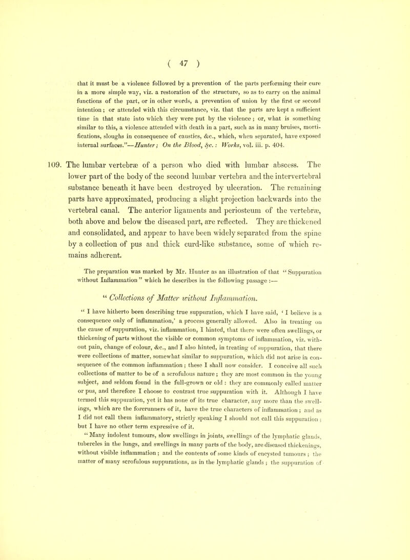 that it must be a violence followed by a prevention of the parts performing their cure in a more simple way, viz. a restoration of the structure, so as to carry on the animal functions of the part, or in other words, a prevention of union by the first or second intention; or attended with this circumstance, viz. that the parts are kept a sufficient time in that state into which tliey were put by the violence ; or, what is something similar to this, a violence attended with death in a part, such as in many bruises, morti- fications, sloughs in consequence of caustics, &c., which, when separated, have exposed internal surfaces.—Hunter; On the Blood, «§•<?. : Works, vol. iii. p. 404. 109. The lumbar vertebrae of a person who died with lumbar abscess. The lower part of the body of the second lumbar vertebra and the intervertebral substance beneath it have been destroyed by ulceration. The remaining parts have approximated, producing a slight projection backwards into the vertebral canal. The anterior ligaments and periosteum of the vertebra?, both above and below the diseased part, are reflected. They are thickened and consolidated, and appear to have been widely separated from the spine by a collection of pus and thick curd-like substance, some of which re- mains adherent. The preparation was marked by Mr. Hunter as an illustration of that  Suppuration without Inflammation  which he describes in the following passage :—  CoUectiotis of Matter vnthout Infiammation.  I have hitherto been describing true suppuration, which T Iiave said, ' I believe is a consequence only of inflammation,' a process generally allowed. Also in treatino- on the cause of suppuration, viz. inflammation, I hinted, that there were often swellings, or thickening of parts without the visible or common symptoms of inflammation, viz. with- out pain, change of colour, &c., and I also hinted, in treating of suppuration, that there were collections of matter, somewhat similar to suppuration, wlilch did not arise in con- sequence of the common inflammation ; these I shall now consider. I conceive all such collections of matter to be of a scrofulous nature ; they are most common in the young subject, and seldom found in the full-grown or old : they are commonly called matter or pus, and therefore I choose to contrast true suppuration with it. Although I have termed this suppuration, yet it has none of its true character, any more than the swell- ings, which are the forerunners of it, have the true characters of inflammation ; and as I did not call them inflammatory, strictly speaking I should not call this suppuration ; but I have no other term expressive of it.  Many indolent tumours, slow swellings in joints, swellings of the lymphatic glands, tubercles in the lungs, and swellings in many parts of the body, are diseased thickenings, without visible inflammation ; and the contents of some kinds of encysted tumours ; the matter of many scrofulous suppurations, as in the lymphatic glands ; the sujDpuration of-