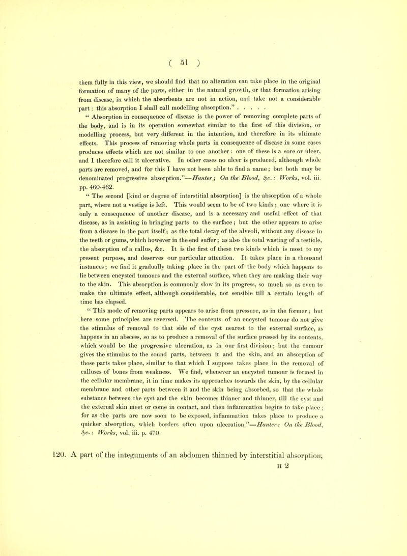 them fully in this view, we should find that no alteration can take place in the original formation of many of the parts, either in the natural growth, or that formation arising from disease, in which the absorbents are not in action, and take not a considerable part: this absorption I shall call modelling absorption.  Absorption in consequence of disease is the power of removing complete parts of the body, and is in its operation somewhat similar to the first of this division, or modelling process, but very diflPerent in the intention, and therefore in its ultimate effects. This process of removing whole parts in consequence of disease in some cases produces effects which are not similar to one another : one of these is a sore or ulcer, and I therefore call it ulcerative. In other cases no ulcer is produced, although whole parts are removed, and for this I have not been able to find a name ; but both may be denominated progressive absorption.—Hunter; On the Blood, S^c.: Works, vol. iii. pp. 460-462.  The second [kind or degree of interstitial absorption] is the absorption of a whole part, where not a vestige is left. This would seem to be of two kinds ; one where it is only a consequence of another disease, and is a necessary and useful effect of that disease, as in assisting in bringing parts to the surface ; but the other appears to arise from a disease in the part itself; as the total decay of the alveoli, without any disease in the teeth or gums, which however in the end suffer; as also the total wasting of a testicle, the absorption of a callus, &c. It is the first of these two kinds which is most to my present purpose, and deserves our particular attention. It takes place in a thousand instances; we find it gradually taking place in the part of the body which liappens to lie between encysted tumours and the external surface, when they are making their way to the skin. This absorption is commonly slow in its progress, so much so as even to make the ultimate effect, although considerable, not sensible till a certain length of time has elapsed.  This mode of removing parts appears to arise from pressure, as in the former ; but here some principles are reversed. The contents of an encysted tumour do not give the stimulus of removal to that side of the cyst nearest to the external surface, as happens in an abscess, so as to produce a removal of the surface pressed by its contents, which would be the progressive ulceration, as in our first division ; but the tumour gives the stimulus to the sound parts, between it and the skin, and an absorption of those parts takes place, similar to that which I suppose takes place in the removal of calluses of bones from weakness. We find, whenever an encysted tumour is formed in the cellular membrane, it in time makes its approaches towards the skin, by the cellular membrane and other parts between it and the skin being absorbed, so that the whole substance between the cyst and the skin becomes thinner and thinner, till the cyst and the external skin meet or come in contact, and then inflammation begins to take place ; for as the parts are now soon to be exposed, inflammation takes place to produce a quicker absorption, which borders often upon ulceration.—Hunter; On the Blood, ^c.: Works, vol. iii. p. 470. 120. A part of the integuments of an abdomen thinned by interstitial absorption; H 2