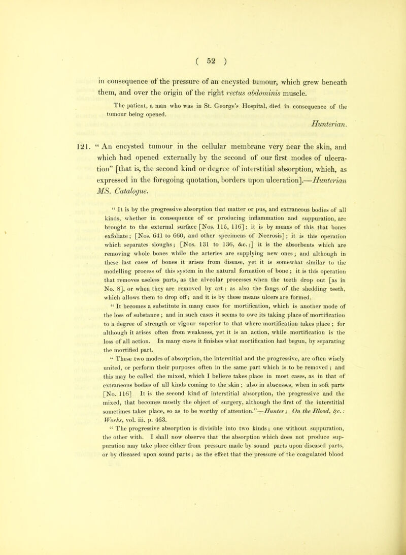 in consequence of the pressure of an encysted tumour, which grew beneath them, and over the origin of the right rectus abdominis muscle. 121. An encysted tumour in the cellular membrane very near the skin, and which had opened externally by the second of our first modes of ulcera- MS. Catalogue.  It is by the progressive absorption tliat matter or pus, and extraneous bodies of all kinds, whether in consequence of or producing inflammation and suppuration, are brought to the external surface [Nos. 115, 116]; it is by means of this that bones exfoliate; [Nos. 641 to 660, and other specimens of Necrosis] ; it is this operation which separates sloughs; [Nos. 131 to 136, &c.;] it is the absorbents which are removing whole bones while the arteries are supplying new ones; and although in these last cases of bones it arises from disease, yet it is somewhat similar to the modelling process of this system in the natural formation of bone ; it is this operation that removes useless parts, as the alveolar processes when the teeth drop out [as in No. 8], or when they are removed by art; as also the fangs of the shedding teeth, which allows them to drop off'; and it is by these means ulcers are formed.  It becomes a substitute in many cases for mortification, which is anotiier mode of the loss of substance ; and in such cases it seems to owe its taking place of mortification to a degree of strength or vigour superior to that where mortification takes place ; for although it arises often from weakness, yet it is an action, while mortification is the loss of all action. In many cases it finishes what mortification had begun, by separating the mortified part.  These two modes of absorption, the interstitial and the progressive, are often wisely united, or perform their purposes often in the same part which is to be removed ; and this may be called the mixed, which I believe takes place in most cases, as in that of extraneous bodies of all kinds coming to the skin ; also in abscesses, when in soft parts [No. 116] It is the second kind of interstitial absorption, the progressive and the mixed, that becomjes mostly the object of surgery, although the first of the interstitial sometimes takes place, so as to be worthy of attention.—Hunter; On the Blood, ^c.: Worhs, vol. iii. p. 463.  The progressive absorption is divisible into two kinds; one without suppuration, the otlier with, I shall now observe that the absorption which does not produce sup- puration may take place either from pressure made by sound parts upon diseased parts, or by diseased upon sound parts; as the effect that the pressure of the coagulated blood