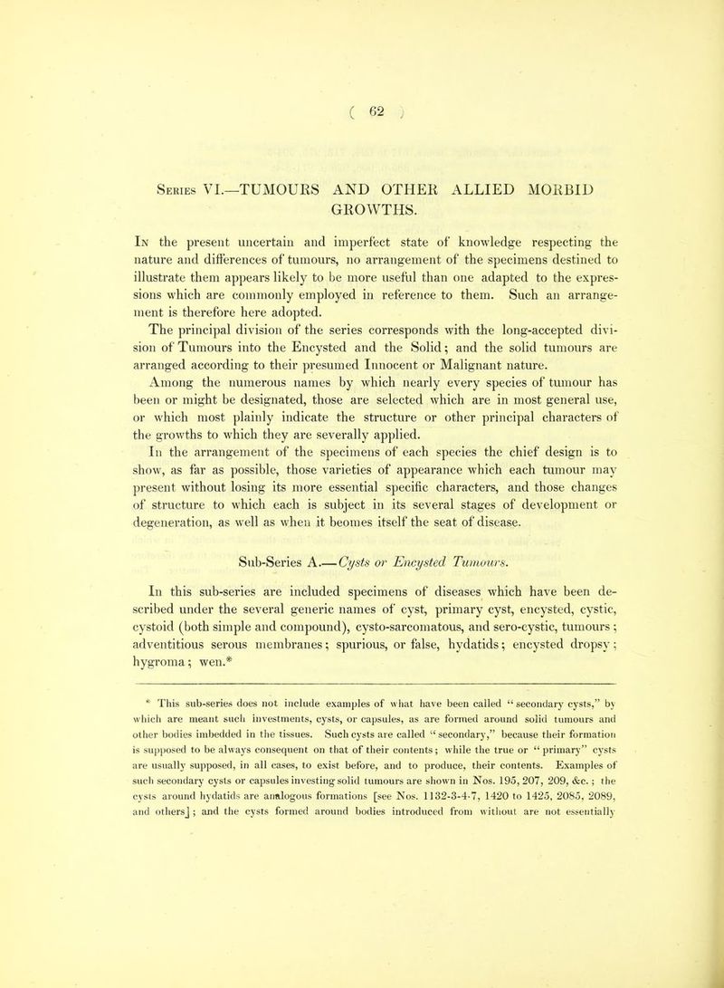 Series VI.—TUMOURS AND OTHER ALLIED MORBID GROWTHS. In the present uncertain and imperfect state of knowledge respecting the nature and differences of tumours, no arrangement of the specimens destined to illustrate them appears likely to be more useful than one adapted to the expres- sions which are commonly employed in reference to them. Such an arrange- ment is therefore here adopted. The principal division of the series corresponds with the long-accepted divi- sion of Tumours into the Encysted and the Solid; and the solid tumours are arranged according to their presumed Innocent or Malignant nature. Among the numerous names by which nearly every species of tumour has been or might be designated, those are selected which are in most general use, or which most plainly indicate the structure or other principal characters of the growths to which they are severally applied. In the arrangement of the specimens of each species the chief design is to show, as far as possible, those varieties of appearance which each tumour may present without losing its more essential specific characters, and those changes of structure to which each is subject in its several stages of development or degeneration, as well as when it beomes itself the seat of disease. Sub-Series A.— Cysts or Encysted Tumours. In this sub-series are included specimens of diseases which have been de- scribed under the several generic names of cyst, primary cyst, encysted, cystic, cystoid (both simple and compound), cysto-sarcomatous, and sero-cystic, tumours; adventitious serous membranes; spurious, or false, hydatids; encysted dropsy; hygroma; wen.* * This sub-series does not include examples of what have been called secondary cysts, by which are meant such investments, cysts, or capsules, as are formed around solid tumours and other bodies imbedded in the tissues. Such cysts are called  secondary, because their formation is supposed to be always consequent on that of their contents; while the true or  primary cysts are usually supposed, in all cases, to exist before, and to produce, their contents. Examples of such secondary cysts or capsules investing solid tumours are shown in Nos. 195, 207, 209, &c.; the cysts around hydatids are analogous formations [see Nos. 1132-3-4-7, 1420 to 1425, 2085, 2089, and othersj ; and the cysts formed around bodies introduced from without are not essentially