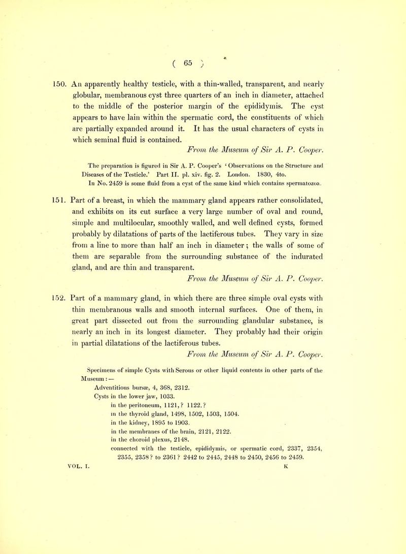150. An apparently healthy testicle, with a thin-walled, transparent, and nearly globular, membranous cyst three quarters of an inch in diameter, attached to the middle of the posterior margin of the epididymis. The cyst appears to have lain within the spermatic cord, the constituents of which are partially expanded around it. It has the usual characters of cysts in which seminal fluid is contained. From the Museum of Sir A. P. Cooper. The preparation is figured in Sir A. P. Cooper's ' Observations on the Structure and Diseases of the Testicle.' Part II. pi. xiv. fig. 2. London. 1830, 4to. In No. 2459 is some fluid from a cyst of the same kind wliich contains spermatozoa. 151. Part of a breast, in which the mammary gland appears rather consolidated, and exhibits on its cut surface a very large number of oval and round, simple and multilocular, smoothly walled, and well defined cysts, formed probably by dilatations of parts of the lactiferous tubes. They vary in size from a line to more than half an inch in diameter; the walls of some of them are separable from the surrounding substance of the indurated gland, and are thin and transparent. From the Museum of Sir A. P. Cooper. 152. Part of a mammary gland, in which there are three simple oval cysts with thin membranous walls and smooth internal surfaces. One of them, in great part dissected out from the surrounding glandular substance, is nearly an inch in its longest diameter. They probably had their origin in partial dilatations of the lactiferous tubes. Fi^om the Museum of Sir A. P. Cooper. Specimens of simple Cysts with Serous or other liquid contents in other parts of the Museum: — Adventitious bursse, 4, 368, 2312. Cysts in the lower jaw, 1033. in the peritoneum, 1121, ? 1122.? in the thyroid gland, 1498, 1502, 1503, 1504. in the kidney, 1895 to 1903. in the membranes of the brain, 2121, 2122. in the choroid plexus, 2148. connected with the testicle, epididymis, or spermatic cord, 2337, 2354, 2355, 2358 ? to 2361 ? 2442 to 2445, 2448 to 2450, 2456 to 2459. VOL. I. K
