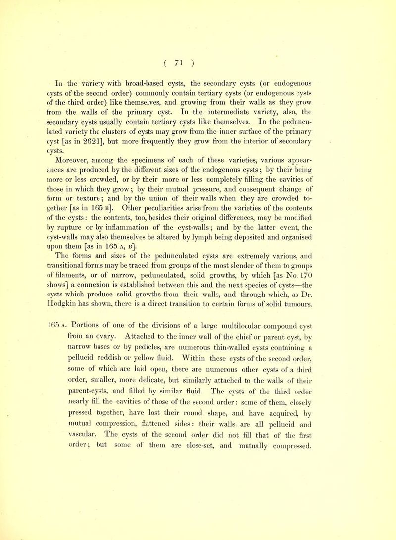 In the variety with broad-based cysts, the secondary cysts (or endogenous cysts of the second order) commonly contain tertiary cysts (or endogenous cysts of the third order) like themselves, and growing from their walls as they grow from the walls of the primary cyst. In the intermediate variety, also, the secondary cysts usually contain tertiary cysts like themselves. In the peduncu- lated variety the clusters of cysts may grow from the inner surface of the primary cyst [as in 2621], but more frequently they grow from the interior of secondary cysts. Moreover, among the specimens of each of these varieties, various appear- ances are produced by the diflFerent sizes of the endogenous cysts; by their being more or less crowded, or by their more or less completely filling the cavities of those in which they grow; by their mutual pressure, and consequent change of form or texture; and by the union of their walls when they are crowded to- gether [as in 165 b]. Other peculiarities arise from the varieties of the contents of the cysts: the contents, too, besides their original differences, may be modified by rupture or by inflammation of the cyst-walls; and by the latter event, the cyst-walls may also themselves be altered by lymph being deposited and organised upon them [as in 165 a, b]. The forms and sizes of the pedunculated cysts are extremely various, and transitional forms may be traced from groups of the most slender of them to groups of filaments, or of narrow, pedunculated, solid growths, by which [as No. 170 shows] a connexion is established between this and the next species of cysts—the cysts which produce solid growths from their walls, and through which, as Dr. Hodgkin has shown, there is a direct transition to certain forms of solid tumours. 165 A. Portions of one of the divisions of a large raultilocular compound cyst from an ovary. Attached to the inner wall of the chief or parent cyst, by narrow bases or by pedicles, are numerous thin-walled cysts containing a pellucid reddish or yellow fluid. Within these cysts of the second order, some of which are laid open, there are numerous other cysts of a third order, smaller, more delicate, but similarly attached to the walls of their parent-cysts, and filled by similar fluid. The cysts of the third order nearly fill the cavities of those of the second order: some of them, closely pressed together, have lost their round shape, and have acquired, by mutual compression, flattened sides: their walls are all pellucid and vascular. The cysts of the second order did not fill that of the first order; but some of them are close-set, and mutually compressed.
