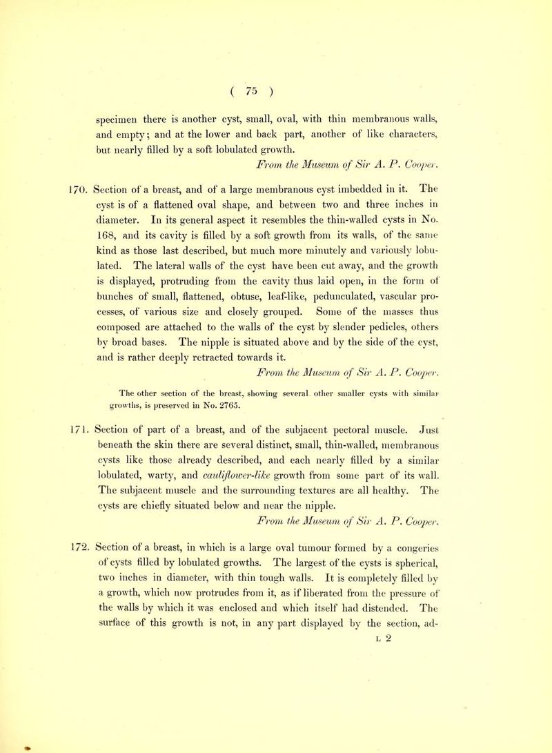 specimen there is another cyst, small, oval, with thin membranous walls, and empty; and at the lower and back part, another of like characters, but nearly filled by a soft lobulated growth. From the Museum of Sir A. P. Cooper. 170. Section of a breast, and of a large membranous cyst imbedded in it. The cyst is of a flattened oval shape, and between two and three inches in diameter. In its general aspect it resembles the thin-walled cysts in No. 168, and its cavity is filled by a soft growth from its walls, of the same kind as those last described, but much more minutely and variously lobu- lated. The lateral walls of the cyst have been cut away, and the growth is displayed, protruding from the cavity thus laid open, in the form of bunches of small, flattened, obtuse, leaf-like, pedunculated, vascular pro- cesses, of various size and closely grouped. Some of the masses thus composed are attached to the walls of the cyst by slender pedicles, others by broad bases. The nipple is situated above and by the side of the cyst, and is rather deeply retracted towards it. From, tlte Museum of Sir A. P. Cooper. The other section of the breast, showing several other smaller cysts with similar growths, is preserved in No. 2765. 171. Section of part of a breast, and of the subjacent pectoral muscle. Just beneath the skin there are several distinct, small, thin-walled, membranous cysts like those already described, and each nearly filled by a similar lobulated, warty, and caulijiower-lihe growth from some part of its wall. The subjacent muscle and the surrounding textures are all healthy. The cysts are chiefly situated below and near the nipple. From the Museum of Sir A. P. Cooper. 172. Section of a breast, in which is a large oval tumour formed by a congeries of cysts filled by lobulated growths. The largest of the cysts is spherical, two inches in diameter, with thin tough walls. It is completely filled by a growth, which now protrudes from it, as if liberated from the pressure of the walls by which it was enclosed and which itself had distended. The surface of this growth is not, in any part displayed by the section, ad- L 2