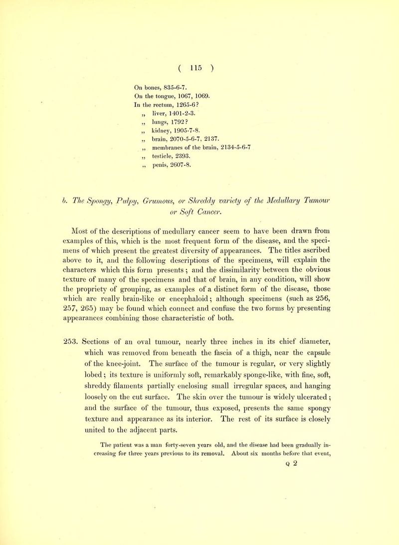 On bones, 835-6-7. On the tongue, 1067, 1069. In tlie rectum, 1265-6? „ liver, 1401-2-3. „ lungs, 1792? „ kidney,1905-7-8. „ brain, 2070-5-6-7, 2137. ,, membranes of the brain, 2134-5-6-7 ,, testicle, 2393. „ penis, 2607-8. h. The Spongy, Pulpy, Grumous, or Shreddy variety of the Medullary Tumour or Soft Cancer. Most of the descriptions of medullary cancer seem to have been drawn from examples of this, which is the most frequent form of the disease, and the speci- mens of which present the greatest diversity of appearances. The titles ascribed above to it, and the following descriptions of the specimens, will explain the characters which this form presents ; and the dissimilarity between the obvious texture of many of the specimens and that of brain, in any condition, will show the propriety of grouping, as examples of a distinct form of the disease, those which are really brain-like or encephaloid; although specimens (such as 256, 257, 265) may be found which connect and confuse the two forms by presenting appearances combining those characteristic of both. 253. Sections of an oval tumour, nearly three inches in its chief diameter, which was removed from beneath the fascia of a thigh, near the capsule of the knee-joint. The surface of the tumour is regular, or very slightly lobed; its texture is uniformly soft, remarkably sponge-like, with fine, soft, shreddy filaments partially enclosing small irregular spaces, and hanging loosely on the cut surface. The skin over the tumour is widely ulcerated ; and the surface of the tumour, thus exposed, presents the same spongy texture and appearance as its interior. The rest of its surface is closely united to the adjacent parts. The patient was a man forty-seven years old, and the disease had been gradually in- creasing for three years previous to its removal. About six months before that event, Q 2