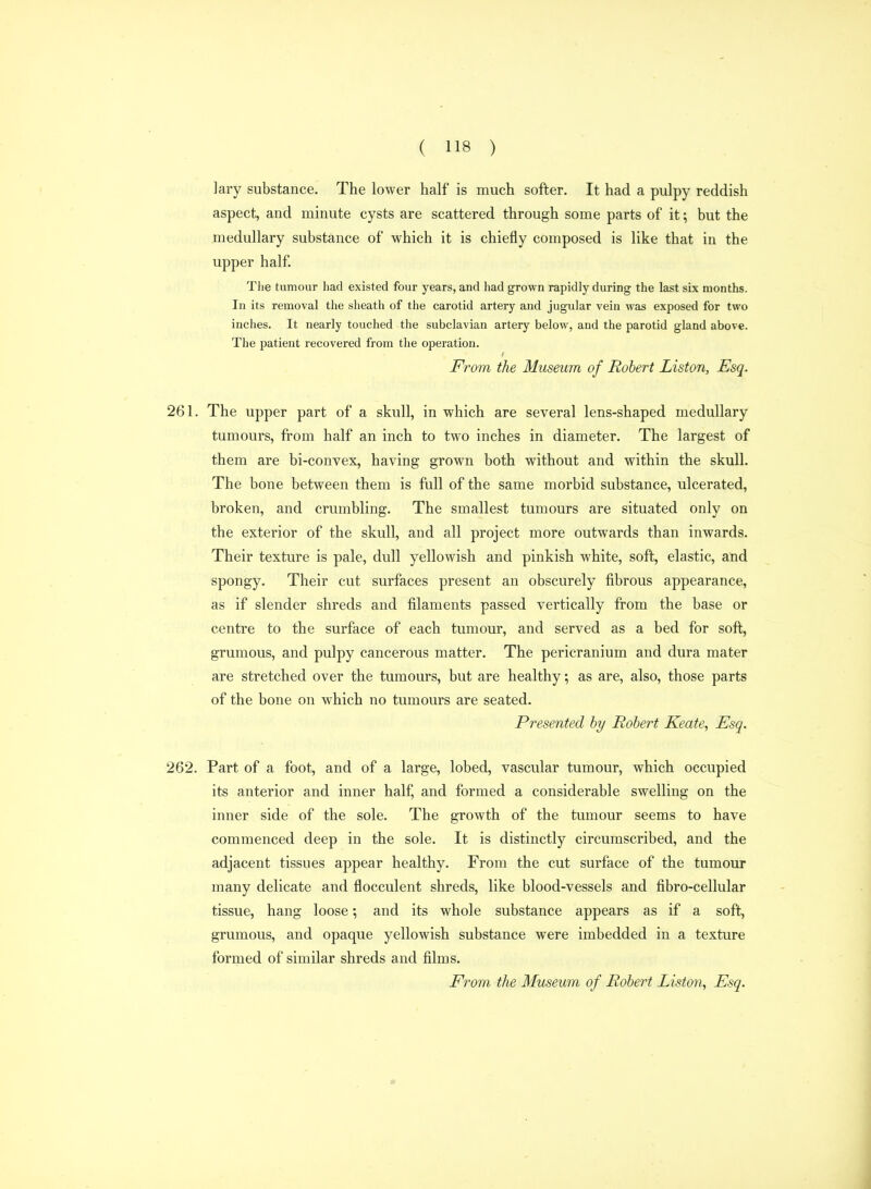 lary substance. The lower half is much softer. It had a pulpy reddish aspect, and minute cysts are scattered through some parts of it; but the medullary substance of which it is chiefly composed is like that in the upper half. The tumour had existed four years, and had grown rapidly during the last six months. In its removal the sheath of the carotid artery and jugular vein was exposed for two inches. It nearly touched the subclavian artery below, and the parotid gland above. The patient recovered from the operation. From the Museum of Robert Liston, Esq. 261. The upper part of a skull, in which are several lens-shaped medullary tumours, from half an inch to two inches in diameter. The largest of them are bi-convex, having grown both without and within the skull. The bone between them is full of the same morbid substance, ulcerated, broken, and crumbling. The smallest tumours are situated only on the exterior of the skull, and all project more outwards than inwards. Their texture is pale, dull yellowish and pinkish white, soft, elastic, and spongy. Their cut surfaces present an obscurely fibrous appearance, as if slender shreds and filaments passed vertically from the base or centre to the surface of each tumour, and served as a bed for soft, grumous, and pulpy cancerous matter. The pericranium and dura mater are stretched over the tumours, but are healthy; as are, also, those parts of the bone on which no tumours are seated. Presented hy Robert Keate, Esq. 262. Part of a foot, and of a large, lobed, vascular tumour, which occupied its anterior and inner half, and formed a considerable swelling on the inner side of the sole. The growth of the tumour seems to have commenced deep in the sole. It is distinctly circumscribed, and the adjacent tissues appear healthy. From the cut surface of the tumour many delicate and flocculent shreds, like blood-vessels and fibro-cellular tissue, hang loose; and its whole substance appears as if a soft, grumous, and opaque yellowish substance were imbedded in a texture formed of similar shreds and films.
