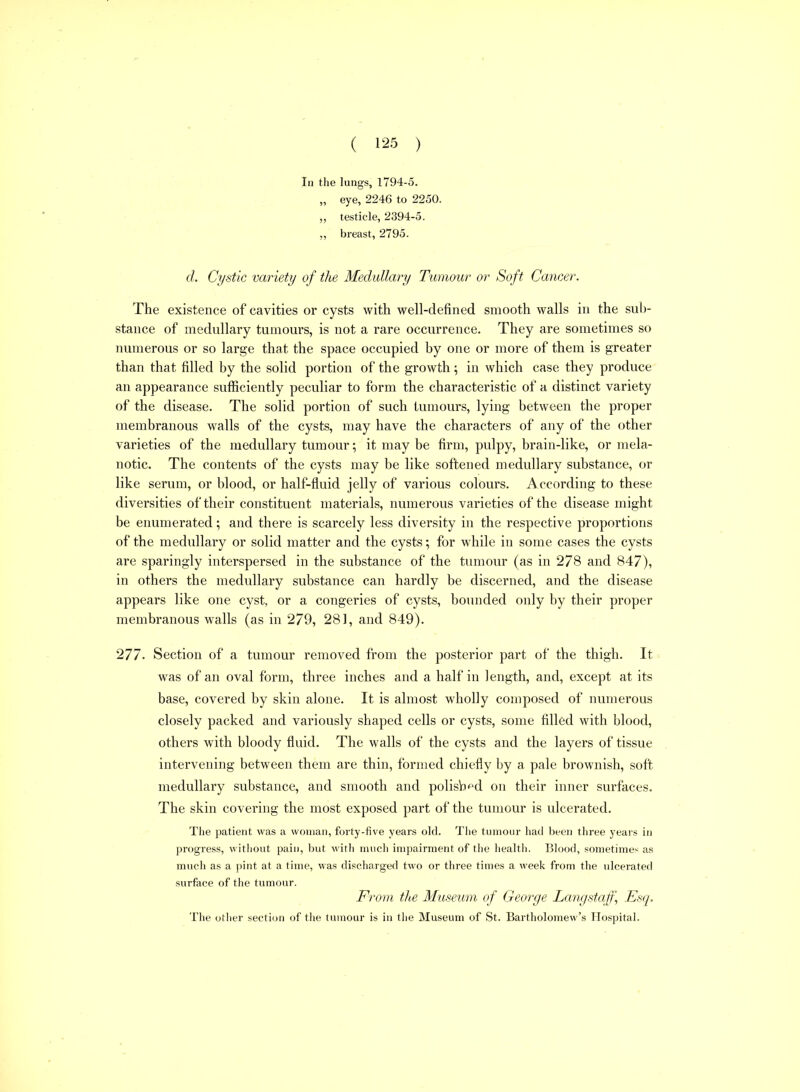 In the lungs, 1794-5. „ eye, 2246 to 2250. „ testicle, 2394-5. „ breast, 2795. d. Cystic variety of the Medullary Tumour or Soft Cancer. The existence of cavities or cysts with well-defined smooth walls in the sub- stance of medullary tumours, is not a rare occurrence. They are sometimes so numerous or so large that the space occupied by one or more of them is greater than that filled by the solid portion of the growth; in which case they produce an appearance sufficiently peculiar to form the characteristic of a distinct variety of the disease. The solid portion of such tumours, lying between the proper membranous walls of the cysts, may have the characters of any of the other varieties of the medullary tumour; it may be firm, pulpy, brain-like, or mela- notic. The contents of the cysts may be like softened medullary substance, or like serum, or blood, or half-fluid jelly of various colours. A ccording to these diversities of their constituent materials, numerous varieties of the disease might be enumerated; and there is scarcely less diversity in the respective proportions of the medullary or solid matter and the cysts; for while in some cases the cysts are sparingly interspersed in the substance of the tumour (as in 278 and 847), in others the medullary substance can hardly be discerned, and the disease appears like one cyst, or a congeries of cysts, bounded only by their proper membranous walls (as in 279, 281, and 849). 277. Section of a tumour removed from the posterior part of the thigh. It was of an oval form, three inches and a half in length, and, except at its base, covered by skin alone. It is almost wholly composed of numerous closely packed and variously shaped cells or cysts, some filled with blood, others with bloody fluid. The walls of the cysts and the layers of tissue intervening between them are thin, formed chiefly by a pale brownish, soft medullary substance, and smooth and polisb^d on their inner surfaces. The skin covering the most exposed part of the tumour is ulcerated. The patient was a woman, foi-ty-five years old. The tumour had been three years in progress, without pain, but with much impairment of the health. Blood, sometimes as much as a pint at a time, was discharged two or three times a week from the ulcerated surface of the tumour. From the Museum of George Langstaff, Esq. The other section of the tumour is in the Museum of St. Bartholomew's Hospital.