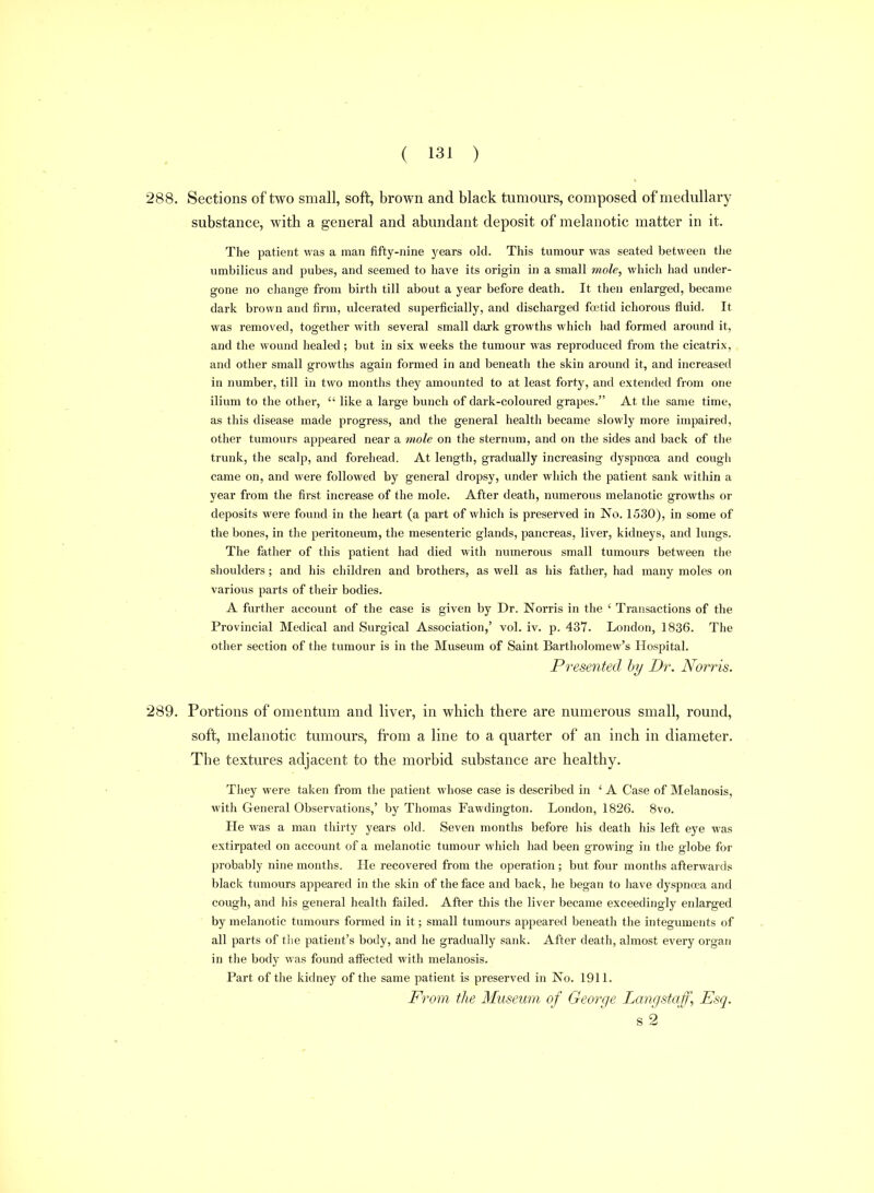 288. Sections of two small, soft, brown and black tumours, composed of medullary substance, with a general and abundant deposit of melanotic matter in it. The patient was a man fifty-nine years old. This tumour was seated between tlie umbilicus and pubes, and seemed to have its origin in a small mole, which had under- gone no change from birth till about a year before death. It then enlarged, became dark brown and firm, ulcerated superficially, and discharged fcetid ichorous fluid. It was removed, together with several small daj-k growths which had formed around it, and the wound healed; but in six weeks the tumour was reproduced from the cicatrix, and other small growths again formed in and beneath the skin around it, and increased in number, till in two months they amounted to at least forty, and extended from one ilium to the other,  like a large bunch of dark-coloured grapes. At the same time, as this disease made progress, and the general health became slowly more impaired, other tumours appeared near a rmle on the sternum, and on the sides and back of the trunk, the scalp, and forehead. At length, gradually increasing dyspnoea and cough came on, and were followed by general dropsy, under which the patient sank within a year from the first increase of the mole. After death, numerous melanotic growths or deposits were found in the heart (a part of whicli is preserved in No. 1530), in some of the bones, in the peritoneum, the mesenteric glands, pancreas, liver, kidneys, and lungs. The father of this patient had died with numerous small tumours between the shoulders; and his children and brothers, as well as his father, had many moles on various parts of their bodies. A further account of the case is given by Dr. Norris in the ' Transactions of the Provincial Medical and Surgical Association,' vol. iv. p, 437. London, 1836. The other section of the tumour is in the Museum of Saint Bartholomew's Hospital. Presented by Dr. Norris. 289. Portions of omentum and liver, in which there are numerous small, round, soft, melanotic tumours, from a line to a quarter of an inch in diameter. The textures adjacent to the morbid substance are healthy. They were taken from the patient whose case is described in ' A Case of Melanosis, with General Observations,' by Thomas Fawdington. London, 1826. 8vo. He was a man thirty years old. Seven months before his death his left eye was extirpated on account of a melanotic tumour which had been growing in the globe for probably nine months. He recovered from the operation ; but four months afterwards black tumours appeared in the skin of the face and back, he began to have dyspncea and cough, and his general health failed. After this the liver became exceedingly enlarged by melanotic tumours formed in it; small tumours appeared beneath the integuments of all parts of the patient's body, and he gradually sank. After death, almost every organ in the body was found affected with melanosis. Part of the kidney of the same patient is preserved in No. 1911. From the Museum of George Lang staff, Esq. s 2