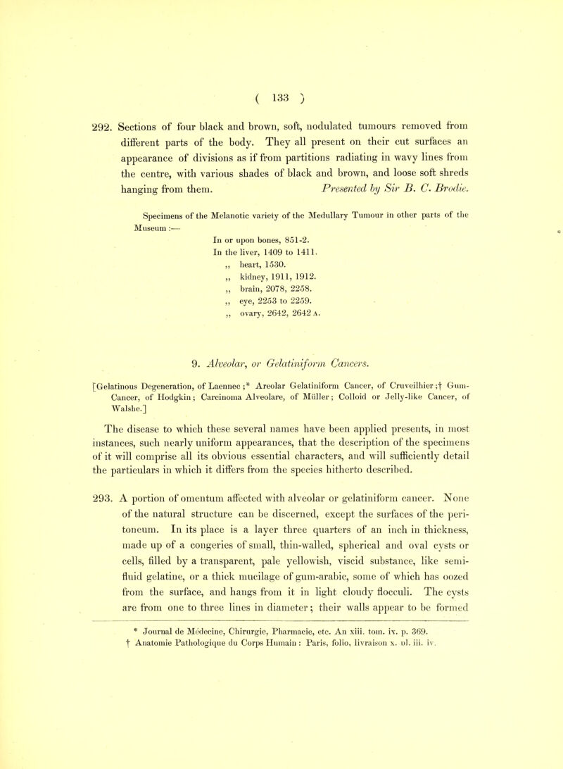 292. Sections of four black and brown, soft, nodulated tumours removed from different parts of the body. They all present on their cut surfaces an appearance of divisions as if from partitions radiating in wavy lines from the centre, with various shades of black and brown, and loose soft shreds hanging from them. Presented hy Sir B. C Brodie. Specimens of the Melanotic variety of the Medullary Tumour in other parts of the Museum :— In or upon bones, 851-2. In the liver, 1409 to 1411. heart, 1530. „ kidney, 1911, 1912. „ brain, 2078, 2258. „ eye, 2253 to 2259. „ ovary, 2642, 2642 A. 9. Alveolar^ or Gelatiniform Cancers. [Gelatinous Degeneration, of Laennec ;* Areolar Gelatiniform Cancer, of Cruveilhier ;| Gum- Cancer, of Hodgkin; Carcinoma Alveolare, of Miiller; Colloid or Jelly-like Cancer, of Walshe.] The disease to which these several names have been applied presents, in most instances, such nearly uniform appearances, that the description of the specimens of it will comprise all its obvious essential characters, and will sufficiently detail the particulars in which it differs from the species hitherto described. 293. A portion of omentum affected with alveolar or gelatiniform cancer. None of the natural structure can be discerned, except the surfaces of the peri- toneum. In its place is a layer three quarters of an inch in thickness, made up of a congeries of small, thin-walled, spherical and oval cysts or cells, filled by a transparent, pale yellowish, viscid substance, like semi- fluid gelatine, or a thick mucilage of gum-arabic, some of which has oozed from the surface, and hangs from it in light cloudy flocculi. The cysts are from one to three lines in diameter; their walls appear to be formed * Journal de Medecine, Chirurgie, Pharmacie, etc. An xiii. torn. ix. p. 369. f Anatomic Pathologique du Corps Humain : Paris, folio, livraison x. dI. iii. iv.
