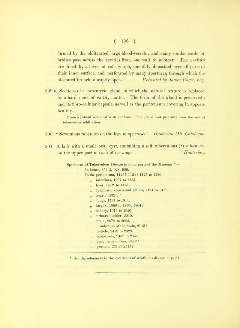 formed by the obliterated large blood-vessels; and many similar cords or bridles pass across the cavities from one wall to another. The cavities are lined by a layer of soft lymph, smoothly deposited over all parts of their inner surface, and perforated by many apertures, through which the ulcerated bronchi abruptly open. Presented hy James Paget, Esq. 299 B. Sections of a mesenteric gland, in which the natural texture is replaced by a hard mass of earthy matter. The form of the gland is preserved ; and its fibro-cellular capsule, as well as the peritoneum covering it, appears healthy. From a patient who died witii phthisis. The gland had probably been the seat of tuberculous infiltration. 300.  Scrofulous tubercles on the legs of sparrows.—Hunterian MS. Catalogue. 301. A lark with a small oval cyst, containing a soft tuberculous (?) substance, on the upper part of each of its wings. Hunterian. Specimens of Tuberculous Disease in other parts of the Museum :* — In bones, 854-5, 928, 989. In the peritoneum, 1123? 1124? 1125 to 1130. „ intestines, 1227 to 1233. „ liver, 1412 to 1415. lymphatic vessels and glands, 1474 to 1477. „ heart, 1532-3 ? „ lungs, 1797 to 1811. „ larynx, 1860 to 1863, 1864? „ kidney, 1913 to 1920. „ urinary bladder, 2010. „ brain, 2079 to 2083. „ membranes of the brain, 2142 ? „ testicle, 2418 to 2429. „ epididymis, 2452 to 2454. ,, vesiculae seminales, 2472 ? „ prostate, 2514? 2515? * See the references to the specimens of scrofulous disease at p. 61.