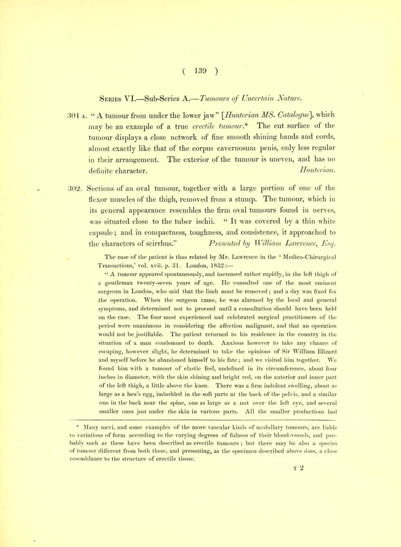 Series VI.—Sub-Series A.— Tumours of Uncertain Nature. 301 A.  A tumour from under the lower jaw [Uunterian MS. Catalogue], which may be an example of a true erectile tumour.* The cut surface of the tumour displays a close network of fine smooth shining bands and cords, almost exactly like that of the corpus cavernosum penis, only less regular in their arrangement. The exterior of the tumour is uneven, and has no definite character. Hunterian. 302. Sections of an oval tumour, together with a large portion of one of the flexor muscles of the thigh, removed from a stump. The tumour, which in its general appearance resembles the firm oval tumours found in nerves, was situated close to the tuber ischii.  It was covered by a thin white capsule; and in compactness, toughness, and consistence, it approached to the characters of scirrhus, Presented by William Lawrence, Esq. The case of the patient is thus related by Mr. Lawrence in the ' Medico-Chirurgical Transactions,' vol. xvii. p. 31. London, 1832:—  A tumour appeared spontaneously, and increased ratlier rapidly, in the left thigh of a gentleman twenty-seven years of age. He consulted one of the most eminent surgeons in London, who said that the limb must be removed ; and a day was fixed for the operation. When the surgeon came, he was alarmed by the local and general symptoms, and determined not to proceed until a consultation should have been held on the case. The four most experienced and celebrated surgical practitioners of the period were unanimous in considering the affection malignant, and that an operation would not be justifiable. The patient returned to liis residence in the country in the situation of a man condemned to death. Anxious however to take any chance of escaping, however slight, he determined to take the opinions of Sir William Blizard and myself before he abandoned himself to his fate ; and we visited him together. We found him with a tumour of elastic feel, undefined in its circumference, about four inches in diameter, with the skin shining and bright red, on the anterior and inner part of the left thigh, a little above the knee. There was a firm indolent swelling, about as large as a hen's egg, imbedded in the soft parts at tlie back of the pelvis, and a similar one in the back near the spine, one as large as a nut over the left eye, and several smaller ones just under the skin in various parts. Ail the smaller productions had * Many neevi, and some examples of the more vascular kinds of medullary tumours, are liable to variations of form according to the varying degrees of fulness of tlieir blood-vessels, and pro- bably such as these have been described as erectile tumours ; but there may be also a species of tumour dififerent from both these, and presenting, as the specimen described above does, a close resemblance to the structure of erectile tissue. T 2